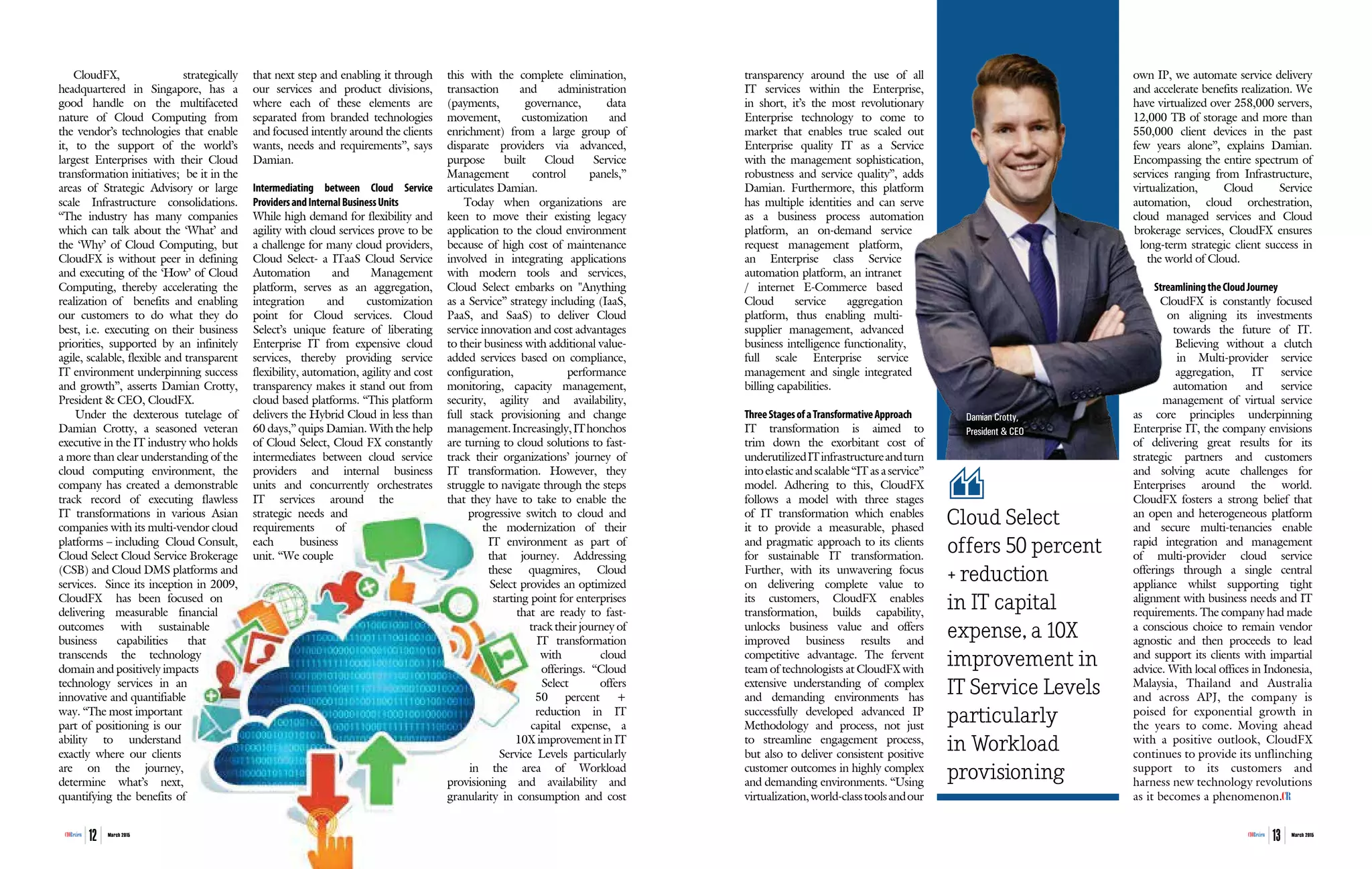 | |March 2015
12CIOReview | |March 2015
13CIOReview
CloudFX, strategically
headquartered in Singapore, has a
good handle on the multifaceted
nature of Cloud Computing from
the vendor’s technologies that enable
it, to the support of the world’s
largest Enterprises with their Cloud
transformation initiatives; be it in the
areas of Strategic Advisory or large
scale Infrastructure consolidations.
“The industry has many companies
which can talk about the ‘What’ and
the ‘Why’ of Cloud Computing, but
CloudFX is without peer in defining
and executing of the ‘How’ of Cloud
Computing, thereby accelerating the
realization of benefits and enabling
our customers to do what they do
best, i.e. executing on their business
priorities, supported by an infinitely
agile, scalable, flexible and transparent
IT environment underpinning success
and growth”, asserts Damian Crotty,
President & CEO, CloudFX.
Under the dexterous tutelage of
Damian Crotty, a seasoned veteran
executive in the IT industry who holds
a more than clear understanding of the
cloud computing environment, the
company has created a demonstrable
track record of executing flawless
IT transformations in various Asian
companies with its multi-vendor cloud
platforms – including Cloud Consult,
Cloud Select Cloud Service Brokerage
(CSB) and Cloud DMS platforms and
services. Since its inception in 2009,
CloudFX has been focused on
delivering measurable financial
outcomes with sustainable
business capabilities that
transcends the technology
domain and positively impacts
technology services in an
innovative and quantifiable
way. “The most important
part of positioning is our
ability to understand
exactly where our clients
are on the journey,
determine what’s next,
quantifying the benefits of
that next step and enabling it through
our services and product divisions,
where each of these elements are
separated from branded technologies
and focused intently around the clients
wants, needs and requirements”, says
Damian.
Intermediating between Cloud Service
ProvidersandInternalBusinessUnits
While high demand for flexibility and
agility with cloud services prove to be
a challenge for many cloud providers,
Cloud Select- a ITaaS Cloud Service
Automation and Management
platform, serves as an aggregation,
integration and customization
point for Cloud services. Cloud
Select’s unique feature of liberating
Enterprise IT from expensive cloud
services, thereby providing service
flexibility, automation, agility and cost
transparency makes it stand out from
cloud based platforms. “This platform
delivers the Hybrid Cloud in less than
60 days,” quips Damian. With the help
of Cloud Select, Cloud FX constantly
intermediates between cloud service
providers and internal business
units and concurrently orchestrates
IT services around the
strategic needs and
requirements of
each business
unit. “We couple
this with the complete elimination,
transaction and administration
(payments, governance, data
movement, customization and
enrichment) from a large group of
disparate providers via advanced,
purpose built Cloud Service
Management control panels,”
articulates Damian.
Today when organizations are
keen to move their existing legacy
application to the cloud environment
because of high cost of maintenance
involved in integrating applications
with modern tools and services,
Cloud Select embarks on "Anything
as a Service” strategy including (IaaS,
PaaS, and SaaS) to deliver Cloud
service innovation and cost advantages
to their business with additional value-
added services based on compliance,
configuration, performance
monitoring, capacity management,
security, agility and availability,
full stack provisioning and change
management.Increasingly,IThonchos
are turning to cloud solutions to fast-
track their organizations’ journey of
IT transformation. However, they
struggle to navigate through the steps
that they have to take to enable the
progressive switch to cloud and
the modernization of their
IT environment as part of
that journey. Addressing
these quagmires, Cloud
Select provides an optimized
starting point for enterprises
that are ready to fast-
track their journey of
IT transformation
with cloud
offerings. “Cloud
Select offers
50 percent +
reduction in IT
capital expense, a
10X improvement in IT
Service Levels particularly
in the area of Workload
provisioning and availability and
granularity in consumption and cost
transparency around the use of all
IT services within the Enterprise,
in short, it’s the most revolutionary
Enterprise technology to come to
market that enables true scaled out
Enterprise quality IT as a Service
with the management sophistication,
robustness and service quality”, adds
Damian. Furthermore, this platform
has multiple identities and can serve
as a business process automation
platform, an on-demand service
request management platform,
an Enterprise class Service
automation platform, an intranet
/ internet E-Commerce based
Cloud service aggregation
platform, thus enabling multi-
supplier management, advanced
business intelligence functionality,
full scale Enterprise service
management and single integrated
billing capabilities.
ThreeStagesofaTransformativeApproach
IT transformation is aimed to
trim down the exorbitant cost of
underutilizedITinfrastructureandturn
into elastic and scalable “IT as a service”
model. Adhering to this, CloudFX
follows a model with three stages
of IT transformation which enables
it to provide a measurable, phased
and pragmatic approach to its clients
for sustainable IT transformation.
Further, with its unwavering focus
on delivering complete value to
its customers, CloudFX enables
transformation, builds capability,
unlocks business value and offers
improved business results and
competitive advantage. The fervent
team of technologists at CloudFX with
extensive understanding of complex
and demanding environments has
successfully developed advanced IP
Methodology and process, not just
to streamline engagement process,
but also to deliver consistent positive
customer outcomes in highly complex
and demanding environments. “Using
virtualization,world-classtoolsandour
own IP, we automate service delivery
and accelerate benefits realization. We
have virtualized over 258,000 servers,
12,000 TB of storage and more than
550,000 client devices in the past
few years alone”, explains Damian.
Encompassing the entire spectrum of
services ranging from Infrastructure,
virtualization, Cloud Service
automation, cloud orchestration,
cloud managed services and Cloud
brokerage services, CloudFX ensures
long-term strategic client success in
the world of Cloud.
StreamliningtheCloudJourney
CloudFX is constantly focused
on aligning its investments
towards the future of IT.
Believing without a clutch
in Multi-provider service
aggregation, IT service
automation and service
management of virtual service
as core principles underpinning
Enterprise IT, the company envisions
of delivering great results for its
strategic partners and customers
and solving acute challenges for
Enterprises around the world.
CloudFX fosters a strong belief that
an open and heterogeneous platform
and secure multi-tenancies enable
rapid integration and management
of multi-provider cloud service
offerings through a single central
appliance whilst supporting tight
alignment with business needs and IT
requirements. The company had made
a conscious choice to remain vendor
agnostic and then proceeds to lead
and support its clients with impartial
advice. With local offices in Indonesia,
Malaysia, Thailand and Australia
and across APJ, the company is
poised for exponential growth in
the years to come. Moving ahead
with a positive outlook, CloudFX
continues to provide its unflinching
support to its customers and
harness new technology revolutions
as it becomes a phenomenon.
Cloud Select
offers 50 percent
+ reduction
in IT capital
expense, a 10X
improvement in
IT Service Levels
particularly
in Workload
provisioning
Damian Crotty,
President & CEO
 