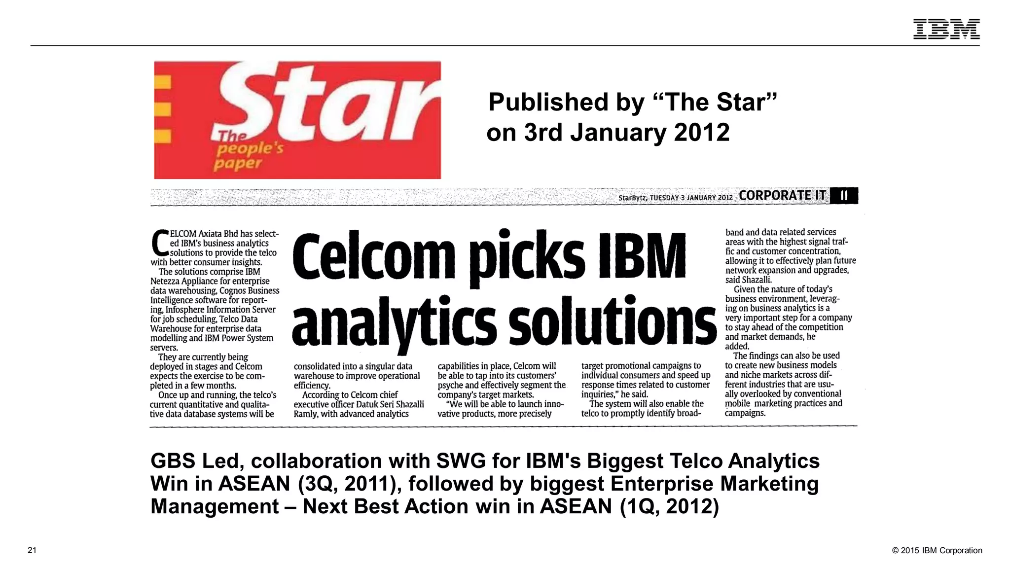 © 2015 IBM Corporation21
MEDIA PUBLISHED
Published by “The Star”
on 3rd January 2012
GBS Led, collaboration with SWG for IBM's Biggest Telco Analytics
Win in ASEAN (3Q, 2011), followed by biggest Enterprise Marketing
Management – Next Best Action win in ASEAN (1Q, 2012)
 