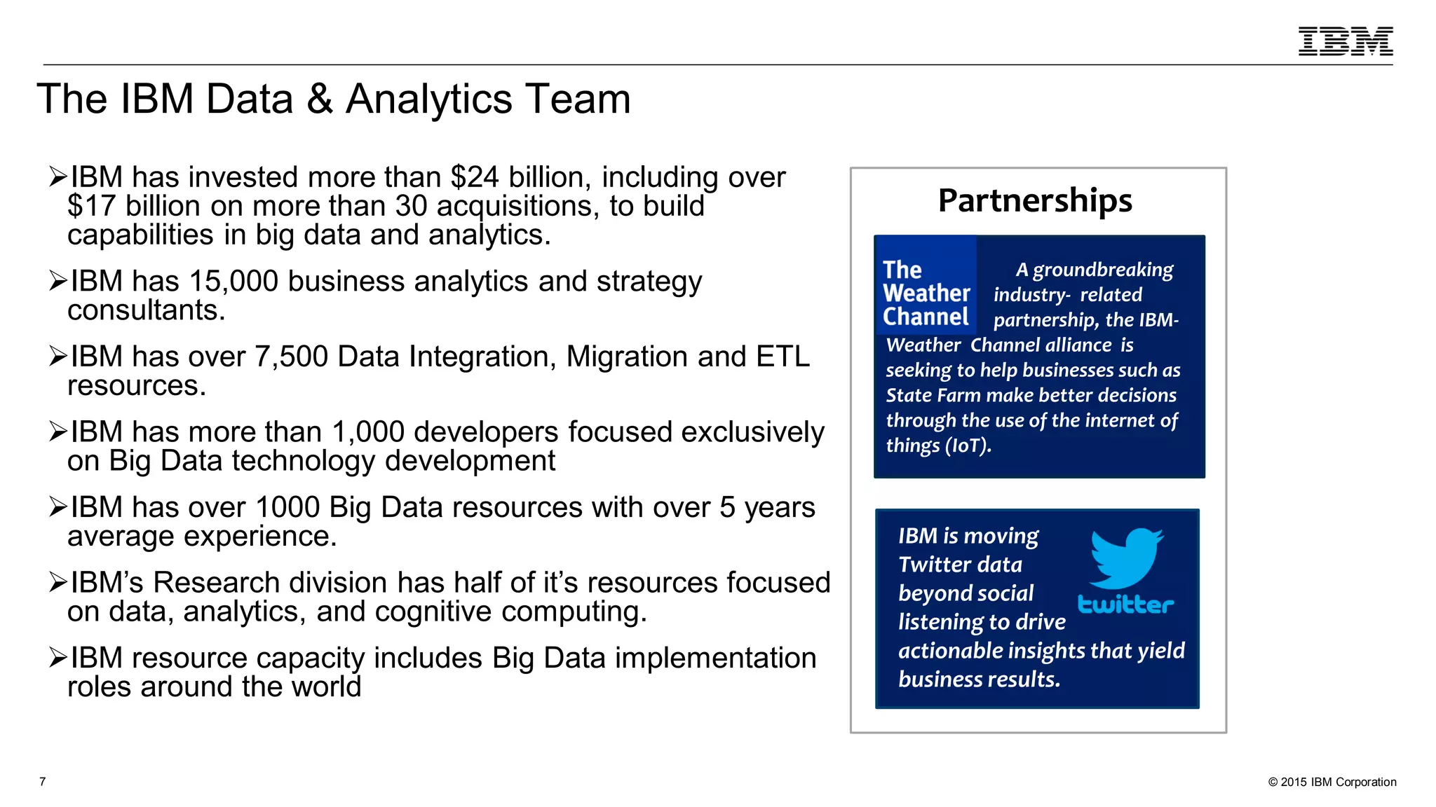 © 2015 IBM Corporation7
The IBM Data & Analytics Team
IBM has invested more than $24 billion, including over
$17 billion on more than 30 acquisitions, to build
capabilities in big data and analytics.
IBM has 15,000 business analytics and strategy
consultants.
IBM has over 7,500 Data Integration, Migration and ETL
resources.
IBM has more than 1,000 developers focused exclusively
on Big Data technology development
IBM has over 1000 Big Data resources with over 5 years
average experience.
IBM’s Research division has half of it’s resources focused
on data, analytics, and cognitive computing.
IBM resource capacity includes Big Data implementation
roles around the world
IBM is moving
Twitter data
beyond social
listening to drive
actionable insights that yield
business results.
Partnerships
A groundbreaking
industry- related
partnership, the IBM-
Weather Channel alliance is
seeking to help businesses such as
State Farm make better decisions
through the use of the internet of
things (IoT).
 