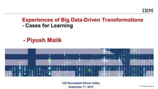 © 2015 IBM Corporation
CIO Roundtable Silicon Valley
September 1st, 2015
Experiences of Big Data-Driven Transformations
- Cases for Learning
- Piyush Malik
 