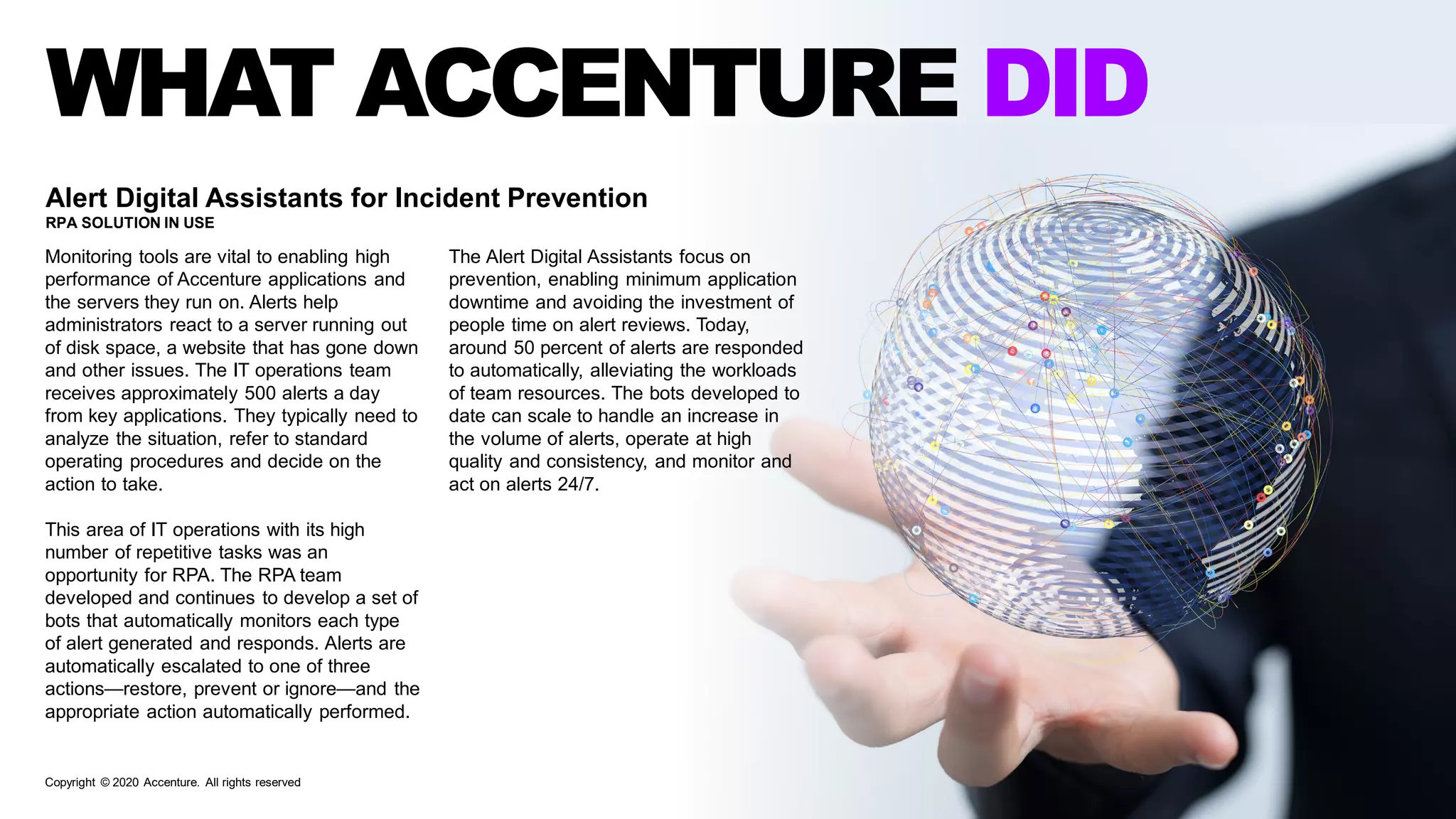 WHAT ACCENTURE DID
Alert Digital Assistants for Incident Prevention
RPA SOLUTION IN USE
Monitoring tools are vital to enabling high
performance of Accenture applications and
the servers they run on. Alerts help
administrators react to a server running out
of disk space, a website that has gone down
and other issues. The IT operations team
receives approximately 500 alerts a day
from key applications. They typically need to
analyze the situation, refer to standard
operating procedures and decide on the
action to take.
This area of IT operations with its high
number of repetitive tasks was an
opportunity for RPA. The RPA team
developed and continues to develop a set of
bots that automatically monitors each type
of alert generated and responds. Alerts are
automatically escalated to one of three
actions—restore, prevent or ignore—and the
appropriate action automatically performed.
The Alert Digital Assistants focus on
prevention, enabling minimum application
downtime and avoiding the investment of
people time on alert reviews. Today,
around 50 percent of alerts are responded
to automatically, alleviating the workloads
of team resources. The bots developed to
date can scale to handle an increase in
the volume of alerts, operate at high
quality and consistency, and monitor and
act on alerts 24/7.
Copyright © 2020 Accenture. All rights reserved
 