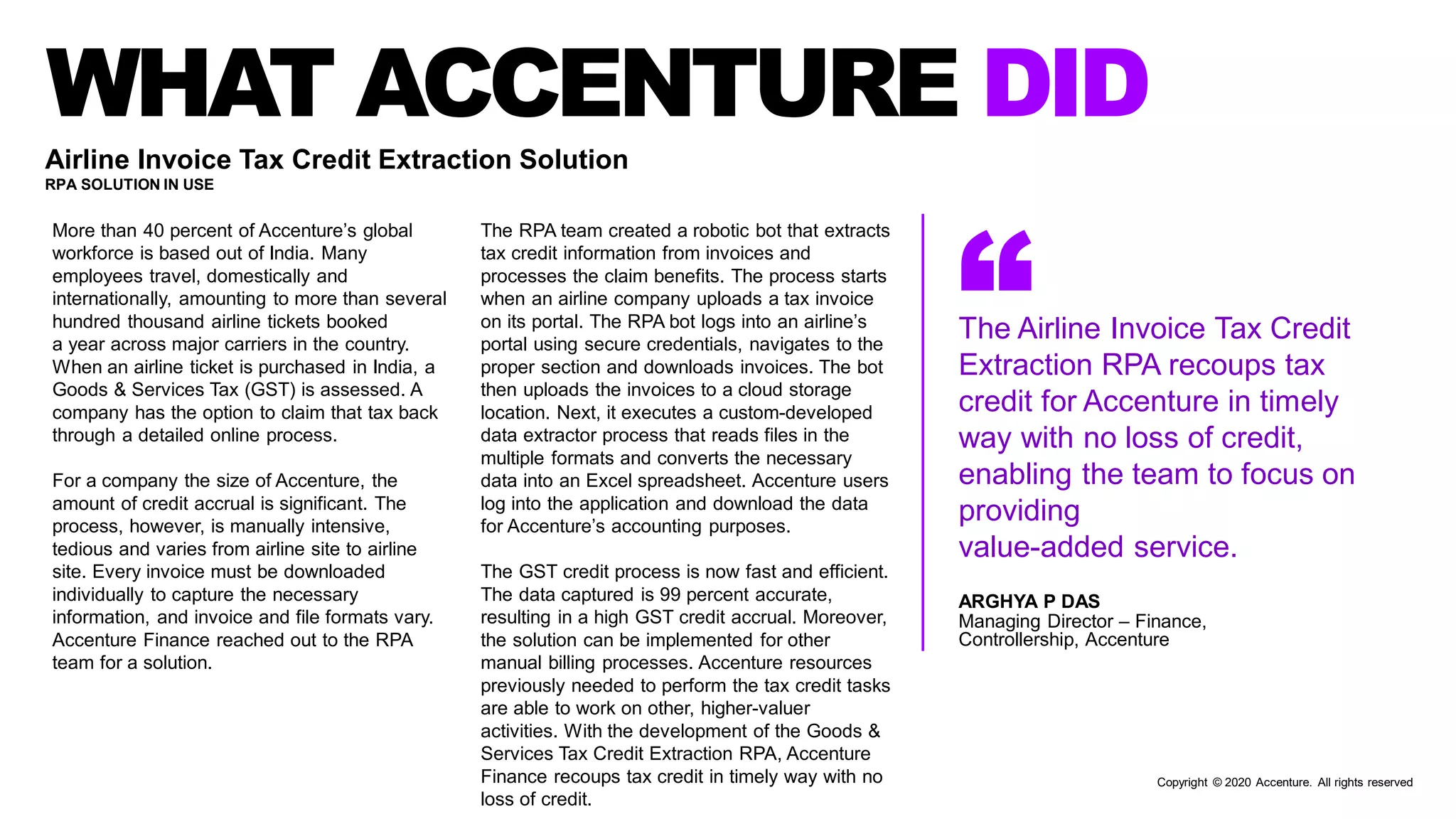 WHAT ACCENTURE DID
“The Airline Invoice Tax Credit
Extraction RPA recoups tax
credit for Accenture in timely
way with no loss of credit,
enabling the team to focus on
providing
value-added service.
ARGHYA P DAS
Managing Director – Finance,
Controllership, Accenture
Airline Invoice Tax Credit Extraction Solution
RPA SOLUTION IN USE
More than 40 percent of Accenture’s global
workforce is based out of India. Many
employees travel, domestically and
internationally, amounting to more than several
hundred thousand airline tickets booked
a year across major carriers in the country.
When an airline ticket is purchased in India, a
Goods & Services Tax (GST) is assessed. A
company has the option to claim that tax back
through a detailed online process.
For a company the size of Accenture, the
amount of credit accrual is significant. The
process, however, is manually intensive,
tedious and varies from airline site to airline
site. Every invoice must be downloaded
individually to capture the necessary
information, and invoice and file formats vary.
Accenture Finance reached out to the RPA
team for a solution.
The RPA team created a robotic bot that extracts
tax credit information from invoices and
processes the claim benefits. The process starts
when an airline company uploads a tax invoice
on its portal. The RPA bot logs into an airline’s
portal using secure credentials, navigates to the
proper section and downloads invoices. The bot
then uploads the invoices to a cloud storage
location. Next, it executes a custom-developed
data extractor process that reads files in the
multiple formats and converts the necessary
data into an Excel spreadsheet. Accenture users
log into the application and download the data
for Accenture’s accounting purposes.
The GST credit process is now fast and efficient.
The data captured is 99 percent accurate,
resulting in a high GST credit accrual. Moreover,
the solution can be implemented for other
manual billing processes. Accenture resources
previously needed to perform the tax credit tasks
are able to work on other, higher-valuer
activities. With the development of the Goods &
Services Tax Credit Extraction RPA, Accenture
Finance recoups tax credit in timely way with no
loss of credit.
Copyright © 2020 Accenture. All rights reserved
 