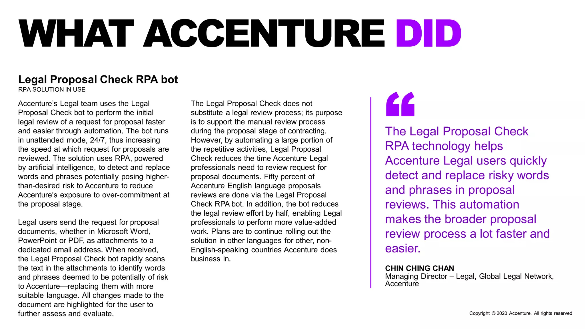 WHAT ACCENTURE DID
“The Legal Proposal Check
RPA technology helps
Accenture Legal users quickly
detect and replace risky words
and phrases in proposal
reviews. This automation
makes the broader proposal
review process a lot faster and
easier.
Legal Proposal Check RPA bot
RPA SOLUTION IN USE
Accenture’s Legal team uses the Legal
Proposal Check bot to perform the initial
legal review of a request for proposal faster
and easier through automation. The bot runs
in unattended mode, 24/7, thus increasing
the speed at which request for proposals are
reviewed. The solution uses RPA, powered
by artificial intelligence, to detect and replace
words and phrases potentially posing higher-
than-desired risk to Accenture to reduce
Accenture’s exposure to over-commitment at
the proposal stage.
Legal users send the request for proposal
documents, whether in Microsoft Word,
PowerPoint or PDF, as attachments to a
dedicated email address. When received,
the Legal Proposal Check bot rapidly scans
the text in the attachments to identify words
and phrases deemed to be potentially of risk
to Accenture—replacing them with more
suitable language. All changes made to the
document are highlighted for the user to
further assess and evaluate.
The Legal Proposal Check does not
substitute a legal review process; its purpose
is to support the manual review process
during the proposal stage of contracting.
However, by automating a large portion of
the repetitive activities, Legal Proposal
Check reduces the time Accenture Legal
professionals need to review request for
proposal documents. Fifty percent of
Accenture English language proposals
reviews are done via the Legal Proposal
Check RPA bot. In addition, the bot reduces
the legal review effort by half, enabling Legal
professionals to perform more value-added
work. Plans are to continue rolling out the
solution in other languages for other, non-
English-speaking countries Accenture does
business in.
CHIN CHING CHAN
Managing Director – Legal, Global Legal Network,
Accenture
Copyright © 2020 Accenture. All rights reserved
 