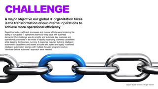 A major objective our global IT organization faces
is the transformation of our internal operations to
achieve more operational efficiency.
Repetitive tasks, inefficient processes and manual efforts were hindering the
ability of our global IT operations teams to keep pace with business
demands. Our challenge was to simplify and automate key business and
operational processes in the midst of rapidly expanding business capabilities
while keeping the business running. A response required building intelligent
automation capabilities and assets at scale with speed and agility. A defined
intelligent automation journey with multiple focused programs and an
“eliminate before automate” approach were needed.
CHALLENGE
Copyright © 2020 Accenture. All rights reserved
 