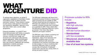 Processes suitable for RPA
include:
• Repetitive
with high volumes
• Rule-based
with low human discretion
• Standardized
with few exceptions
• Structured, electronically
available data
• Use of at least two systems
To address these objectives, our global IT
organization established an Automation Center
of Excellence (COE) to define and build
automation solutions. These solutions needed
to work across a wide spectrum of business
and operational capabilities, catering to more
than half a million users, across multiple
geographies.
Exploring possibilities, our global IT team
found that automation with robots is a powerful
option for business processes with high
volumes, round-the-clock usage, and
structured and unstructured data spanning
several applications. Within the Automation
COE, a robotic process automation (RPA)
team was formed to collaborate with business
stakeholders to identify automation
opportunities and build assets.
WHAT
ACCENTURE DID
The RPA team collaborates with teams from
Accenture’s business functions to assess and
select processes that are suitable for RPA.
Through shared learning and experience, the
RPA team has created a set of criteria to
evaluate a business process that is submitted
as a candidate for RPA. These criteria allow
the RPA team to effectively determine a go/no
go decision. From there, they design,
implement and support solutions.
The RPA team uses a robotics monitoring tool
that provides visibility across all bot
transactions, status of bot executions and
alerts when problems arise. It is a live,
interactive dashboard with advanced
visualizations and real-time consumption logs
for data analysis. It is key to monitoring bots
functioning effectively, aiding an average
success rate of 93 percent. A dedicated
support team uses this tool, among others, to
provide all levels of support.
Copyright © 2020 Accenture. All rights reserved
 