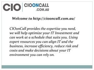 Welcome to http://ciooncall.com.au/
CIOonCall provides the expertise you need,
we will help optimize your IT Investment and
can work at a schedule that suits you. Using
expert resources you can align IT and the
business, increase efficiency, reduce risk and
costs and make decisions about your IT
environment you can rely on.
 