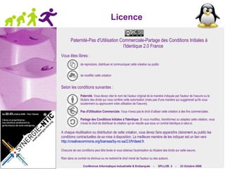 Licence Paternité-Pas d'Utilisation Commerciale-Partage des Conditions Initiales à l'Identique 2.0 France Vous êtes libres : de reproduire, distribuer et communiquer cette création au public de modifier cette création Selon les conditions suivantes : Paternité . Vous devez citer le nom de l'auteur original de la manière indiquée par l'auteur de l'oeuvre ou le titulaire des droits qui vous confère cette autorisation (mais pas d'une manière qui suggérerait qu'ils vous soutiennent ou approuvent votre utilisation de l'oeuvre). Pas d'Utilisation Commerciale . Vous n'avez pas le droit d'utiliser cette création à des fins commerciales. Partage des Conditions Initiales à l'Identique . Si vous modifiez, transformez ou adaptez cette création, vous n'avez le droit de distribuer la création qui en résulte que sous un contrat identique à celui-ci. A chaque réutilisation ou distribution de cette création, vous devez faire apparaître clairement au public les conditions contractuelles de sa mise à disposition. La meilleure manière de les indiquer est un lien vers  http://creativecommons.org/licenses/by-nc-sa/2.0/fr/deed.fr . 