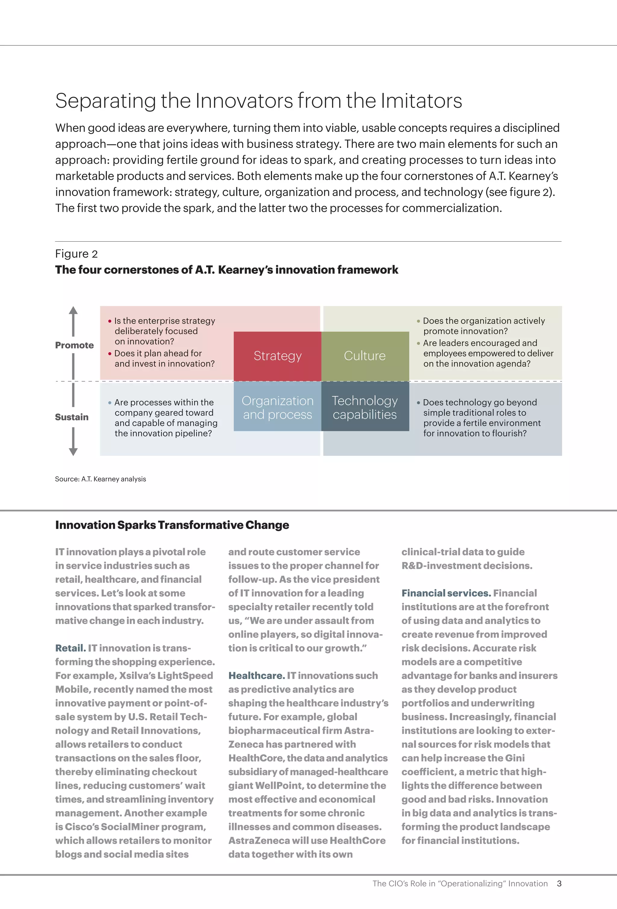 3The CIO’s Role in “Operationalizing” Innovation
Separating the Innovators from the Imitators
When good ideas are everywhere, turning them into viable, usable concepts requires a disciplined
approach—one that joins ideas with business strategy. There are two main elements for such an
approach: providing fertile ground for ideas to spark, and creating processes to turn ideas into
marketable products and services. Both elements make up the four cornerstones of A.T. Kearney’s
innovation framework: strategy, culture, organization and process, and technology (see figure 2).
The first two provide the spark, and the latter two the processes for commercialization.
Figure 2
The four cornerstones of A.T. Kearney’s innovation framework
Source: A.T. Kearney analysis
Strategy Culture
Organization
and process
Technology
capabilities
• Is the enterprise strategy
deliberately focused
on innovation?
• Does it plan ahead for
and invest in innovation?
• Does the organization actively
promote innovation?
• Are leaders encouraged and
employees empowered to deliver
on the innovation agenda?
• Are processes within the
company geared toward
and capable of managing
the innovation pipeline?
• Does technology go beyond
simple traditional roles to
provide a fertile environment
for innovation to flourish?
Promote
Sustain
Innovation Sparks Transformative Change
IT innovation plays a pivotal role
in service industries such as
retail, healthcare, and financial
services. Let’s look at some
innovations that sparked transfor-
mative change in each industry.
Retail. IT innovation is trans-
forming the shopping experience.
For example, Xsilva’s LightSpeed
Mobile, recently named the most
innovative payment or point-of-
sale system by U.S. Retail Tech-
nology and Retail Innovations,
allows retailers to conduct
transactions on the sales floor,
thereby eliminating checkout
lines, reducing customers’ wait
times, and streamlining inventory
management. Another example
is Cisco’s SocialMiner program,
which allows retailers to monitor
blogs and social media sites
and route customer service
issues to the proper channel for
follow-up. As the vice president
of IT innovation for a leading
specialty retailer recently told
us, “We are under assault from
online players, so digital innova-
tion is critical to our growth.”
Healthcare. IT innovations such
as predictive analytics are
shaping the healthcare industry’s
future. For example, global
biopharmaceutical firm Astra-
Zeneca has partnered with
HealthCore,thedataandanalytics
subsidiaryofmanaged-healthcare
giant WellPoint, to determine the
most effective and economical
treatments for some chronic
illnesses and common diseases.
AstraZeneca will use HealthCore
data together with its own
clinical-trial data to guide
R&D-investment decisions.
Financial services. Financial
institutions are at the forefront
of using data and analytics to
create revenue from improved
risk decisions. Accurate risk
models are a competitive
advantage for banks and insurers
as they develop product
portfolios and underwriting
business. Increasingly, financial
institutions are looking to exter-
nal sources for risk models that
can help increase the Gini
coefficient, a metric that high-
lights the difference between
good and bad risks. Innovation
in big data and analytics is trans-
forming the product landscape
for financial institutions.
 