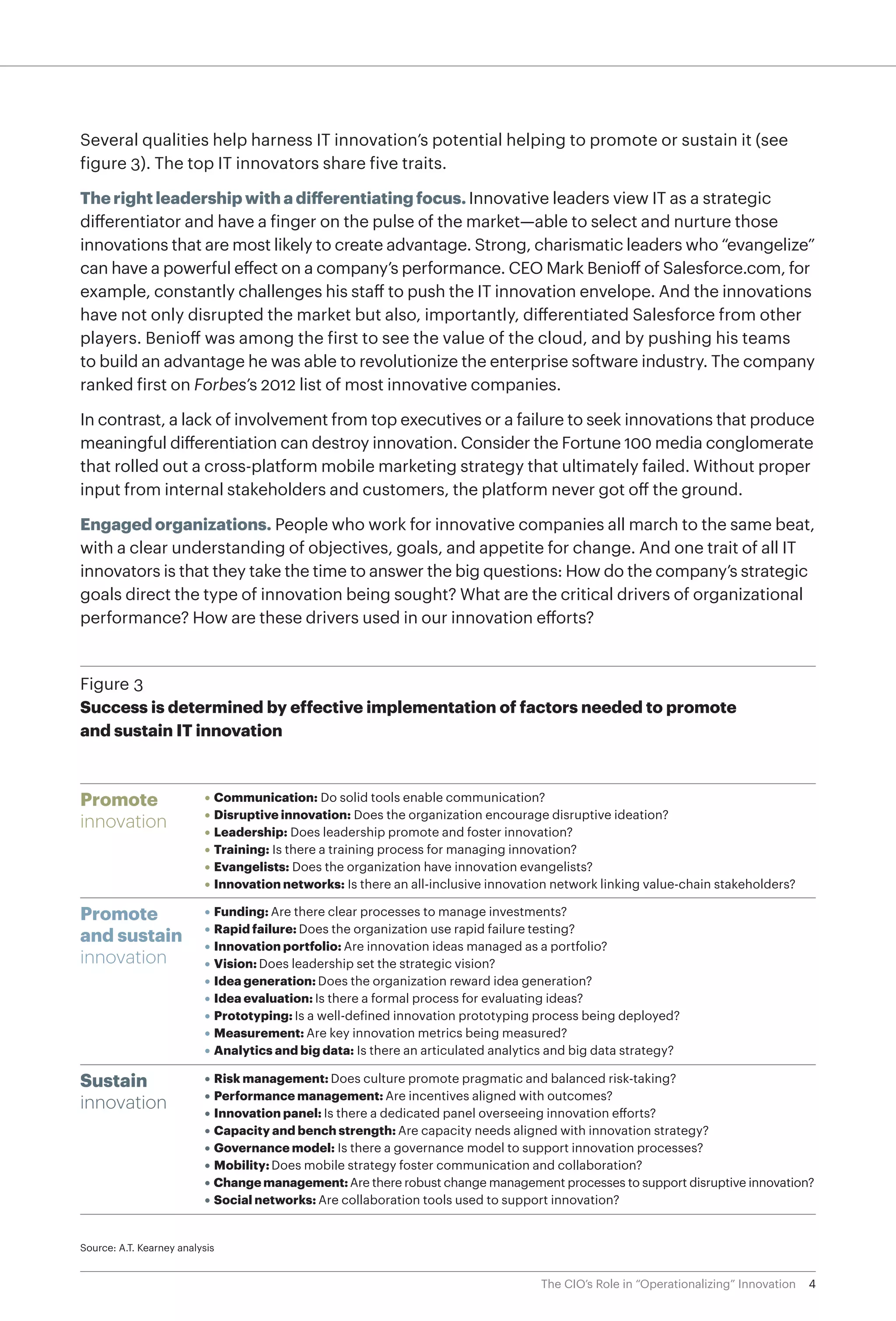 4The CIO’s Role in “Operationalizing” Innovation
Several qualities help harness IT innovation’s potential helping to promote or sustain it (see
figure 3). The top IT innovators share five traits.
The right leadership with a differentiating focus. Innovative leaders view IT as a strategic
differentiator and have a finger on the pulse of the market—able to select and nurture those
innovations that are most likely to create advantage. Strong, charismatic leaders who “evangelize”
can have a powerful effect on a company’s performance. CEO Mark Benioff of Salesforce.com, for
example, constantly challenges his staff to push the IT innovation envelope. And the innovations
have not only disrupted the market but also, importantly, differentiated Salesforce from other
players. Benioff was among the first to see the value of the cloud, and by pushing his teams
to build an advantage he was able to revolutionize the enterprise software industry. The company
ranked first on Forbes’s 2012 list of most innovative companies.
In contrast, a lack of involvement from top executives or a failure to seek innovations that produce
meaningful differentiation can destroy innovation. Consider the Fortune 100 media conglomerate
that rolled out a cross-platform mobile marketing strategy that ultimately failed. Without proper
input from internal stakeholders and customers, the platform never got off the ground.
Engaged organizations. People who work for innovative companies all march to the same beat,
with a clear understanding of objectives, goals, and appetite for change. And one trait of all IT
innovators is that they take the time to answer the big questions: How do the company’s strategic
goals direct the type of innovation being sought? What are the critical drivers of organizational
performance? How are these drivers used in our innovation efforts?
Promote
innovation
• Communication: Do solid tools enable communication?
• Disruptive innovation: Does the organization encourage disruptive ideation?
• Leadership: Does leadership promote and foster innovation?
• Training: Is there a training process for managing innovation?
• Evangelists: Does the organization have innovation evangelists?
• Innovation networks: Is there an all-inclusive innovation network linking value-chain stakeholders?
Source: A.T. Kearney analysis
Figure 3
Success is determined by effective implementation of factors needed to promote
and sustain IT innovation
Promote
and sustain
innovation
• Funding: Are there clear processes to manage investments?
• Rapid failure: Does the organization use rapid failure testing?
• Innovation portfolio: Are innovation ideas managed as a portfolio?
• Vision: Does leadership set the strategic vision?
• Idea generation: Does the organization reward idea generation?
• Idea evaluation: Is there a formal process for evaluating ideas?
• Prototyping: Is a well-defined innovation prototyping process being deployed?
• Measurement: Are key innovation metrics being measured?
• Analytics and big data: Is there an articulated analytics and big data strategy?
Sustain
innovation
• Risk management: Does culture promote pragmatic and balanced risk-taking?
• Performance management: Are incentives aligned with outcomes?
• Innovation panel: Is there a dedicated panel overseeing innovation efforts?
• Capacity and bench strength: Are capacity needs aligned with innovation strategy?
• Governance model: Is there a governance model to support innovation processes?
• Mobility: Does mobile strategy foster communication and collaboration?
• Change management:Are there robust change management processes to support disruptive innovation?
• Social networks: Are collaboration tools used to support innovation?
 