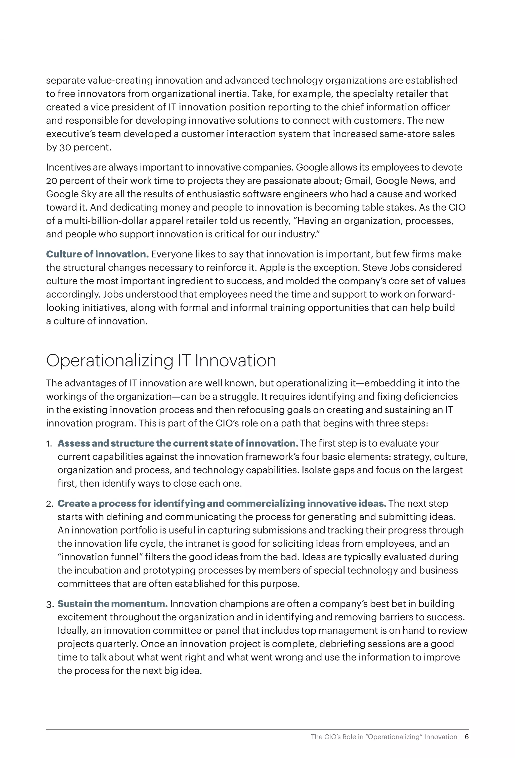 6The CIO’s Role in “Operationalizing” Innovation
separate value-creating innovation and advanced technology organizations are established
to free innovators from organizational inertia. Take, for example, the specialty retailer that
created a vice president of IT innovation position reporting to the chief information officer
and responsible for developing innovative solutions to connect with customers. The new
executive’s team developed a customer interaction system that increased same-store sales
by 30 percent.
Incentives are always important to innovative companies. Google allows its employees to devote
20 percent of their work time to projects they are passionate about; Gmail, Google News, and
Google Sky are all the results of enthusiastic software engineers who had a cause and worked
toward it. And dedicating money and people to innovation is becoming table stakes. As the CIO
of a multi-billion-dollar apparel retailer told us recently, “Having an organization, processes,
and people who support innovation is critical for our industry.”
Culture of innovation. Everyone likes to say that innovation is important, but few firms make
the structural changes necessary to reinforce it. Apple is the exception. Steve Jobs considered
culture the most important ingredient to success, and molded the company’s core set of values
accordingly. Jobs understood that employees need the time and support to work on forward-
looking initiatives, along with formal and informal training opportunities that can help build
a culture of innovation.
Operationalizing IT Innovation
The advantages of IT innovation are well known, but operationalizing it—embedding it into the
workings of the organization—can be a struggle. It requires identifying and fixing deficiencies
in the existing innovation process and then refocusing goals on creating and sustaining an IT
innovation program. This is part of the CIO’s role on a path that begins with three steps:
1.	 Assess and structure the current state of innovation. The first step is to evaluate your
current capabilities against the innovation framework’s four basic elements: strategy, culture,
organization and process, and technology capabilities. Isolate gaps and focus on the largest
first, then identify ways to close each one.
2.	Create a process for identifying and commercializing innovative ideas. The next step
starts with defining and communicating the process for generating and submitting ideas.
An innovation portfolio is useful in capturing submissions and tracking their progress through
the innovation life cycle, the intranet is good for soliciting ideas from employees, and an
“innovation funnel” filters the good ideas from the bad. Ideas are typically evaluated during
the incubation and prototyping processes by members of special technology and business
committees that are often established for this purpose.
3.	Sustain the momentum. Innovation champions are often a company’s best bet in building
excitement throughout the organization and in identifying and removing barriers to success.
Ideally, an innovation committee or panel that includes top management is on hand to review
projects quarterly. Once an innovation project is complete, debriefing sessions are a good
time to talk about what went right and what went wrong and use the information to improve
the process for the next big idea.
 