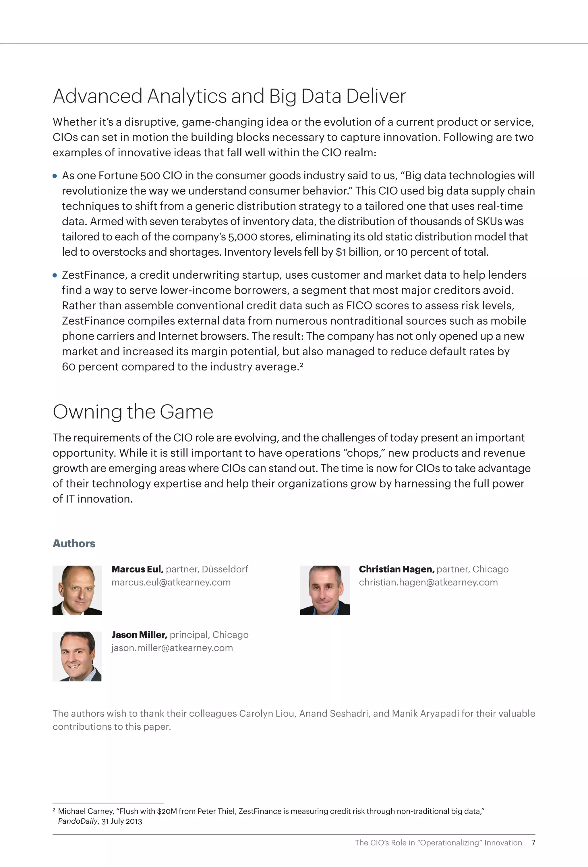 7The CIO’s Role in “Operationalizing” Innovation
Authors
Marcus Eul, partner, Düsseldorf
marcus.eul@atkearney.com
Jason Miller, principal, Chicago
jason.miller@atkearney.com
Christian Hagen, partner, Chicago
christian.hagen@atkearney.com
The authors wish to thank their colleagues Carolyn Liou, Anand Seshadri, and Manik Aryapadi for their valuable
contributions to this paper.
Advanced Analytics and Big Data Deliver
Whether it’s a disruptive, game-changing idea or the evolution of a current product or service,
CIOs can set in motion the building blocks necessary to capture innovation. Following are two
examples of innovative ideas that fall well within the CIO realm:
•	 As one Fortune 500 CIO in the consumer goods industry said to us, “Big data technologies will
revolutionize the way we understand consumer behavior.” This CIO used big data supply chain
techniques to shift from a generic distribution strategy to a tailored one that uses real-time
data. Armed with seven terabytes of inventory data, the distribution of thousands of SKUs was
tailored to each of the company’s 5,000 stores, eliminating its old static distribution model that
led to overstocks and shortages. Inventory levels fell by $1 billion, or 10 percent of total.
•	 ZestFinance, a credit underwriting startup, uses customer and market data to help lenders
find a way to serve lower-income borrowers, a segment that most major creditors avoid.
Rather than assemble conventional credit data such as FICO scores to assess risk levels,
ZestFinance compiles external data from numerous nontraditional sources such as mobile
phone carriers and Internet browsers. The result: The company has not only opened up a new
market and increased its margin potential, but also managed to reduce default rates by
60 percent compared to the industry average.2
Owning the Game
The requirements of the CIO role are evolving, and the challenges of today present an important
opportunity. While it is still important to have operations “chops,” new products and revenue
growth are emerging areas where CIOs can stand out. The time is now for CIOs to take advantage
of their technology expertise and help their organizations grow by harnessing the full power
of IT innovation.
2
	 Michael Carney, “Flush with $20M from Peter Thiel, ZestFinance is measuring credit risk through non-traditional big data,”
PandoDaily, 31 July 2013
 