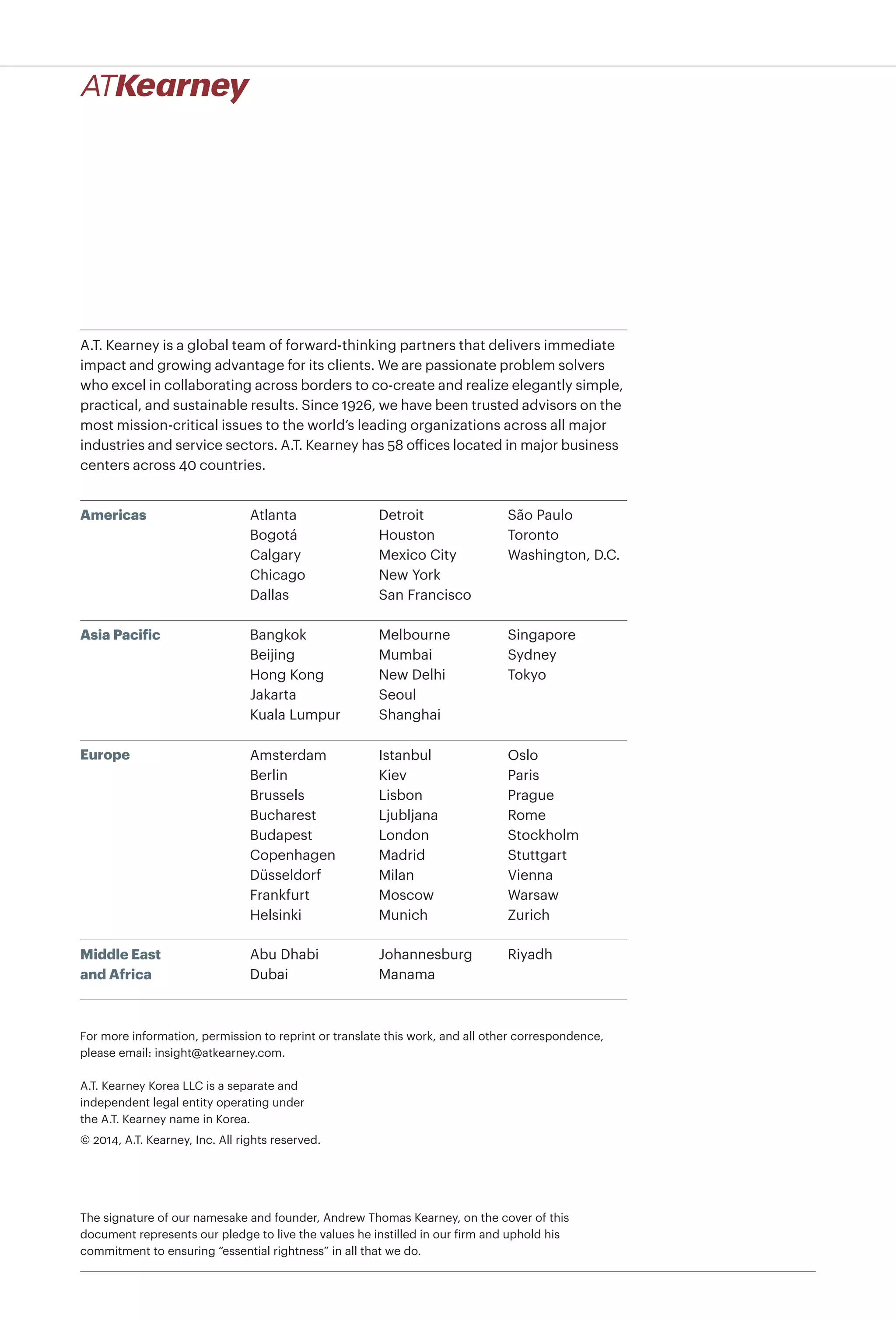 A.T. Kearney is a global team of forward-thinking partners that delivers immediate
impact and growing advantage for its clients. We are passionate problem solvers
who excel in collaborating across borders to co-create and realize elegantly simple,
practical, and sustainable results. Since 1926, we have been trusted advisors on the
most mission-critical issues to the world’s leading organizations across all major
industries and service sectors. A.T. Kearney has 58 offices located in major business
centers across 40 countries.
Americas
Asia Pacific
Europe
Middle East
and Africa
Atlanta
Bogotá
Calgary
Chicago
Dallas
Detroit
Houston
Mexico City
New York
San Francisco
São Paulo
Toronto
Washington, D.C.
Bangkok
Beijing
Hong Kong
Jakarta
Kuala Lumpur
Melbourne
Mumbai
New Delhi
Seoul
Shanghai
Singapore
Sydney
Tokyo
Abu Dhabi
Dubai
Johannesburg
Manama
Riyadh
A.T. Kearney Korea LLC is a separate and
independent legal entity operating under
the A.T. Kearney name in Korea.
© 2014, A.T. Kearney, Inc. All rights reserved.
The signature of our namesake and founder, Andrew Thomas Kearney, on the cover of this
document represents our pledge to live the values he instilled in our firm and uphold his
commitment to ensuring “essential rightness” in all that we do.
For more information, permission to reprint or translate this work, and all other correspondence,
please email: insight@atkearney.com.
Amsterdam
Berlin
Brussels
Bucharest
Budapest
Copenhagen
Düsseldorf
Frankfurt
Helsinki
Istanbul
Kiev
Lisbon
Ljubljana
London
Madrid
Milan
Moscow
Munich
Oslo
Paris
Prague
Rome
Stockholm
Stuttgart
Vienna
Warsaw
Zurich
 