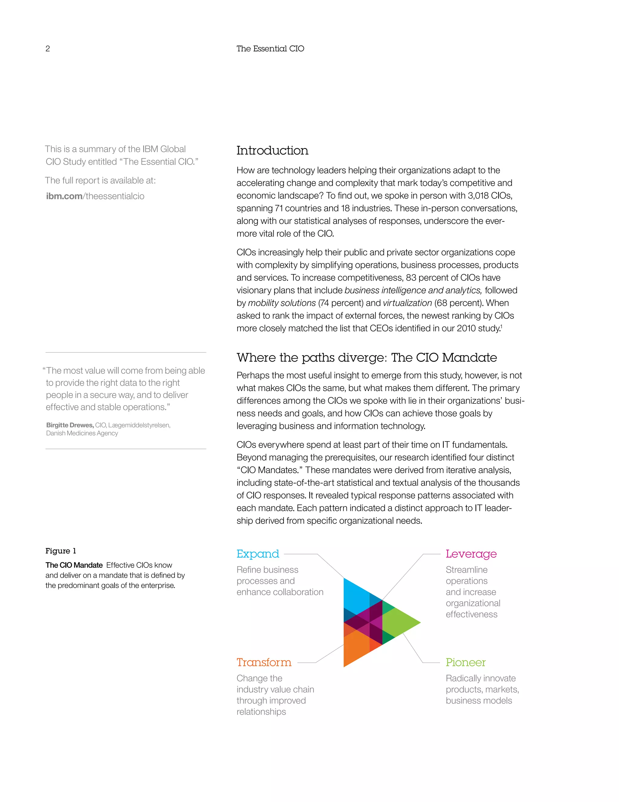 2                                             The Essential CIO




This is a summary of the IBM Global           Introduction
CIO Study entitled “The Essential CIO.”
                                              How are technology leaders helping their organizations adapt to the
The full report is available at:              accelerating change and complexity that mark today’s competitive and
 ibm.com/theessentialcio                      economic landscape? To find out, we spoke in person with 3,018 CIOs,
                                              spanning 71 countries and 18 industries. These in-person conversations,
                                              along with our statistical analyses of responses, underscore the ever-
                                              more vital role of the CIO.

                                              CIOs increasingly help their public and private sector organizations cope
                                              with complexity by simplifying operations, business processes, products
                                              and services. To increase competitiveness, 83 percent of CIOs have
                                              visionary plans that include business intelligence and analytics, followed
                                              by mobility solutions (74 percent) and virtualization (68 percent). When
                                              asked to rank the impact of external forces, the newest ranking by CIOs
                                              more closely matched the list that CEOs identified in our 2010 study.1


                                              Where the paths diverge: The CIO Mandate
“The most value will come from being able
                                              Perhaps the most useful insight to emerge from this study, however, is not
 to provide the right data to the right
                                              what makes CIOs the same, but what makes them different. The primary
 people in a secure way, and to deliver
                                              differences among the CIOs we spoke with lie in their organizations’ busi-
 effective and stable operations.”
                                              ness needs and goals, and how CIOs can achieve those goals by
 Birgitte Drewes, CIO, Lægemiddelstyrelsen,   leveraging business and information technology.
 Danish Medicines Agency
                                              CIOs everywhere spend at least part of their time on IT fundamentals.
                                              Beyond managing the prerequisites, our research identified four distinct
                                              “CIO Mandates.” These mandates were derived from iterative analysis,
                                              including state-of-the-art statistical and textual analysis of the thousands
                                              of CIO responses. It revealed typical response patterns associated with
                                              each mandate. Each pattern indicated a distinct approach to IT leader-
                                              ship derived from specific organizational needs.


Figure 1
                                              Expand                                                  Leverage
The CIO Mandate Effective CIOs know
                                              Refine business                                         Streamline
and deliver on a mandate that is defined by
the predominant goals of the enterprise.
                                              processes and                                           operations
                                              enhance collaboration                                   and increase
                                                                                                      organizational
                                                                                                      effectiveness




                                              Transform                                               Pioneer
                                              Change the                                              Radically innovate
                                              industry value chain                                    products, markets,
                                              through improved                                        business models
                                              relationships
 