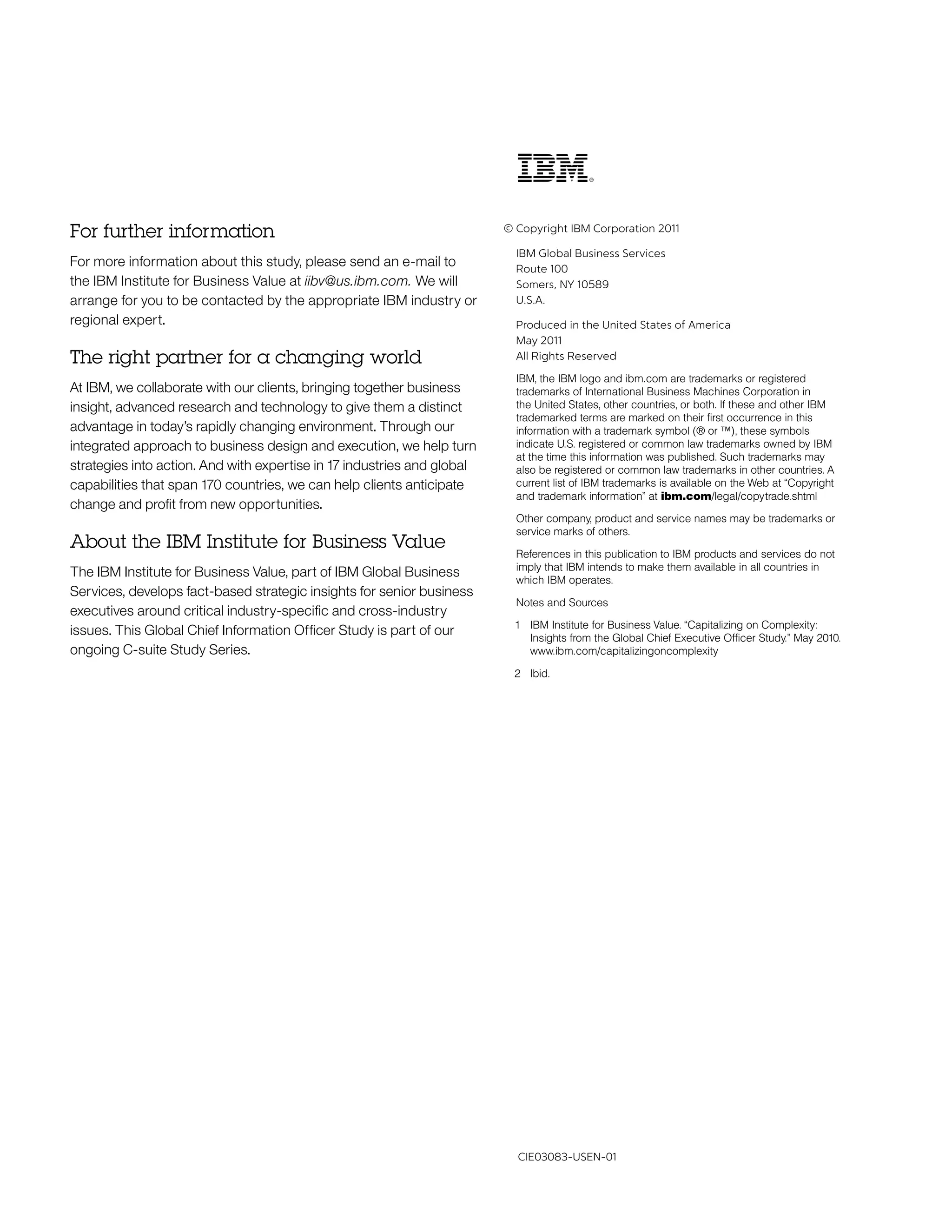 For further information                                                  © Copyright IBM Corporation 2011

                                                                           IBM Global Business Services
For more information about this study, please send an e-mail to            Route 100
the IBM Institute for Business Value at iibv@us.ibm.com. We will           Somers, NY 10589
arrange for you to be contacted by the appropriate IBM industry or         U.S.A.
regional expert.                                                           Produced in the United States of America
                                                                           May 2011
The right partner for a changing world                                     All Rights Reserved

                                                                           IBM, the IBM logo and ibm.com are trademarks or registered
At IBM, we collaborate with our clients, bringing together business        trademarks of International Business Machines Corporation in
insight, advanced research and technology to give them a distinct          the United States, other countries, or both. If these and other IBM
                                                                           trademarked terms are marked on their first occurrence in this
advantage in today’s rapidly changing environment. Through our             information with a trademark symbol (® or ™), these symbols
integrated approach to business design and execution, we help turn         indicate U.S. registered or common law trademarks owned by IBM
                                                                           at the time this information was published. Such trademarks may
strategies into action. And with expertise in 17 industries and global     also be registered or common law trademarks in other countries. A
capabilities that span 170 countries, we can help clients anticipate       current list of IBM trademarks is available on the Web at “Copyright
                                                                           and trademark information” at ibm.com/legal/copytrade.shtml
change and profit from new opportunities.
                                                                           Other company, product and service names may be trademarks or
                                                                           service marks of others.
About the IBM Institute for Business Value
                                                                           References in this publication to IBM products and services do not
                                                                           imply that IBM intends to make them available in all countries in
The IBM Institute for Business Value, part of IBM Global Business
                                                                           which IBM operates.
Services, develops fact-based strategic insights for senior business
                                                                           Notes and Sources
executives around critical industry-specific and cross-industry
                                                                          1 IBM Institute for Business Value. “Capitalizing on Complexity:
issues. This Global Chief Information Officer Study is part of our          Insights from the Global Chief Executive Officer Study.” May 2010.
ongoing C-suite Study Series.                                               www.ibm.com/capitalizingoncomplexity

                                                                          2 Ibid.




                                                                           CIE03083-USEN-01
 
