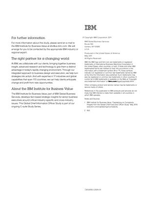 For further information                                                  © Copyright IBM Corporation 2011

                                                                           IBM Global Business Services
For more information about this study, please send an e-mail to            Route 100
the IBM Institute for Business Value at iibv@us.ibm.com. We will           Somers, NY 10589
arrange for you to be contacted by the appropriate IBM industry or         U.S.A.
regional expert.                                                           Produced in the United States of America
                                                                           May 2011
The right partner for a changing world                                     All Rights Reserved

                                                                           IBM, the IBM logo and ibm.com are trademarks or registered
At IBM, we collaborate with our clients, bringing together business        trademarks of International Business Machines Corporation in
insight, advanced research and technology to give them a distinct          the United States, other countries, or both. If these and other IBM
                                                                           trademarked terms are marked on their first occurrence in this
advantage in today’s rapidly changing environment. Through our             information with a trademark symbol (® or ™), these symbols
integrated approach to business design and execution, we help turn         indicate U.S. registered or common law trademarks owned by IBM
                                                                           at the time this information was published. Such trademarks may
strategies into action. And with expertise in 17 industries and global     also be registered or common law trademarks in other countries. A
capabilities that span 170 countries, we can help clients anticipate       current list of IBM trademarks is available on the Web at “Copyright
                                                                           and trademark information” at ibm.com/legal/copytrade.shtml
change and profit from new opportunities.
                                                                           Other company, product and service names may be trademarks or
                                                                           service marks of others.
About the IBM Institute for Business Value
                                                                           References in this publication to IBM products and services do not
                                                                           imply that IBM intends to make them available in all countries in
The IBM Institute for Business Value, part of IBM Global Business
                                                                           which IBM operates.
Services, develops fact-based strategic insights for senior business
                                                                           Notes and Sources
executives around critical industry-specific and cross-industry
                                                                          1 IBM Institute for Business Value. “Capitalizing on Complexity:
issues. This Global Chief Information Officer Study is part of our          Insights from the Global Chief Executive Officer Study.” May 2010.
ongoing C-suite Study Series.                                               www.ibm.com/capitalizingoncomplexity

                                                                          2 Ibid.




                                                                           CIE03083-USEN-01
 