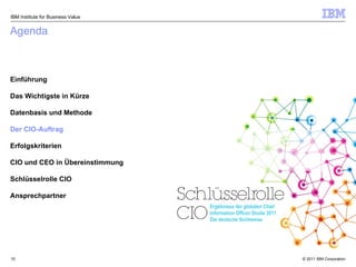 Agenda Einführung Das Wichtigste in Kürze Datenbasis und Methode Der CIO-Auftrag Erfolgskriterien  CIO und CEO in Übereinstimmung Schlüsselrolle CIO Ansprechpartner IBM Institute for Business Value Ergebnisse der globalen Chief Information Officer Studie 2011 Die deutsche Sichtweise 