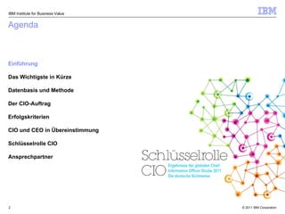 Agenda Einführung Das Wichtigste in Kürze Datenbasis und Methode Der CIO-Auftrag Erfolgskriterien CIO und CEO in Übereinstimmung Schlüsselrolle CIO Ansprechpartner IBM Institute for Business Value Ergebnisse der globalen Chief Information Officer Studie 2011 Die deutsche Sichtweise 