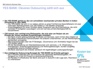 YES BANK:  Cleveres Outsourcing zahlt sich aus  Die YES BANK gehört zu den am schnellsten wachsenden privaten Banken in Indien (Gründung im Jahr 2004) Die YES BANK hat sich in nur sieben Jahren zu einer Full-Service-Geschäftsbank mit zwei nationalen Betriebszentren und 185 Filialen in 149 Städten entwickelt Ausschlaggebend für einen Großteil dieser Expansion war die Entscheidung, die nicht zentralen IT-Aufgaben auszulagern und sich auf das primäre Bankgeschäft zu konzentrieren CIO Umesh Jain  verfolgt eine  Philosophie, die sich eher am Nutzen als am  Einsatz der immer neuesten Entwicklungen orientiert : Die Bank erwirbt gebrauchsfertige Produkte und Services, wann immer dies möglich ist Sie pflegt umfassende Partnerschaften mit anderen Unternehmen, um die Wertschöpfung gemeinsam anzugehen Alle Entscheidungen über die IT-Strategie, -Governance und -Architektur liegen bei der YES BANK selbst Mit der Bereitstellung von Standardressourcen und -services, z. B. Infrastruktur-management, Anwendungsentwicklung und Wartungsleistungen, wurden sorgfältig ausgewählte externe Anbieter betraut   Die Bank überwacht die Anbieter akribisch mit regelmäßigen Leistungsprüfungen  Das intelligente Outsourcing-Konzept der YES BANK hat Früchte getragen  Die IT-Kosten belaufen sich auf 9 Prozent der gesamten Betriebsausgaben, im  Vergleich zu 15 bis 22 Prozent im Branchendurchschnitt  Die flexible IT-Infrastruktur der Bank wird auch in Zukunft in der Lage sein, Wachstum  zu unterstützen IBM Institute for Business Value Kosten bei  9%   der gesamten Betriebsausgaben halten 