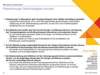 Peterborough: Nachhaltigkeit verortet IBM Institute for Business Value Zum ersten  Mal   tauschen Versorgungs- unternehmen, Behörden und  örtliche  Unternehmen Informationen miteinander aus  Peterborough, in Ostengland, geht mit gutem Beispiel voran, Städte nachhaltig zu gestalten   Opportunity Peterborough, ein im Jahr 2005 gegründetes gemeinnütziges Unternehmen, arbeitet eng mit der Stadtverwaltung zusammen, um den Ort in die Umwelthauptstadt Großbritanniens zu verwandeln Eine Website wird erstellt, über die sich der Energie- und Wasserverbrauch, die Nutzung des Transportangebots und die Recyclingraten überwachen und analysieren lassen  Es wird bereits daran gearbeitet, Daten zum Energie- und Wasserverbrauch auf der  Plattform zu veröffentlichen Die Daten werden am Ende zu einer Echtzeitkarte für die Umweltbilanz von  Peterborough zusammengefasst Auf der Website werden angemeldete Einwohner die nötigen Informationen abrufen können, um fundiertere Entscheidungen über den Ressourceneinsatz treffen zu können Sie werden auch Denkanstöße zur Verringerung ihres Verbrauchs erhalten und selbst Feedback und Vorschläge abgeben können Die Stadtverwaltung wird effektiver mit den Versorgungsunternehmen zusammenarbeiten können, um die langfristige Infrastruktur für Energie und Wasser zu planen,  die für eine nachhaltige Zukunft nötig ist Zum ersten Mal überhaupt werden Versorgungsunternehmen, Behörden und die  örtlichen Unternehmen miteinander Informationen austauschen können. So sind sie  in der Lage, sich ein umfassendes Bild des Ökosystems von Peterborough zu machen  und umweltfreundlichere Entscheidungen zu treffen  