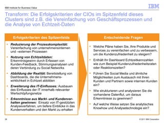 Transform: Die Erfolgskriterien der CIOs im Spitzenfeld dieses Clusters sind z.B. die Vereinfachung von Geschäftsprozessen  und die Analyse von Echtzeit-Daten IBM Institute for Business Value Reduzierung der Prozesskomplexität:  Vereinfachung von unternehmensinternen und –externen Prozessen  Nutzung von Echtzeitdaten:  Erkenntnisgewinn durch Erfassen von Kunden-Feedback, Stimmungsanalysen und deren Verbindung zu Social Networks Abbildung der Realität :  Bereitstellung von Dashboards, die die Unternehmens-wirklichkeit in Echtzeit abbilden  Erweiterung des IT-Einflusses:  Ausbauen des Einflusses der IT innerhalb relevanter Wertschöpfungsnetze  Erkenntnisse aus Markt- und Kundenver-halten gewinnen:   Einsatz von IT-gestützten Analyseverfahren, um tiefere Einblicke in das Kundenverhalten und den Markt zu erhalten Welche Pläne haben Sie, Ihre Produkte und Services zu vereinfachen und zu verbessern, um die Kundenzufriedenheit zu steigern?  Enthält Ihr Dashboard Echtzeitkennzahlen wie zum Beispiel Kundenzufriedenheitsraten oder Reaktionszeiten?   Führen Sie Social Media und ähnliche Möglichkeiten zum Austausch mit Ihren Kunden und Partnern sowie internen Kunden ein? Wie strukturieren und analysieren Sie die vorhandene Datenflut, um daraus Erkenntnisse zu gewinnen? Auf welche Weise setzen Sie analytisches Knowhow und Analysetechnologie ein? Erfolgskriterien des Spitzenfelds Entscheidende Fragen 