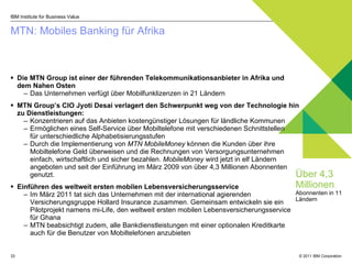 MTN: Mobiles Banking für Afrika  IBM Institute for Business Value Die MTN Group ist einer der führenden Telekommunikationsanbieter in Afrika und dem Nahen Osten Das Unternehmen verfügt über Mobilfunklizenzen in 21 Ländern MTN Group’s CIO Jyoti Desai  verlagert den Schwerpunkt weg von der Technologie hin zu Dienstleistungen :  Konzentrieren auf das Anbieten kostengünstiger Lösungen für ländliche Kommunen Ermöglichen eines Self-Service über Mobiltelefone mit verschiedenen Schnittstellen  für unterschiedliche Alphabetisierungsstufen  Durch die Implementierung von  MTN MobileMoney   können die Kunden über ihre   Mobiltelefone Geld überweisen und die Rechnungen von Versorgungsunternehmen einfach, wirtschaftlich und sicher bezahlen .   MobileMoney  wird jetzt in elf Ländern angeboten und seit der Einführung im März 2009 von über 4,3 Millionen Abonnenten genutzt. Einführen des weltweit ersten mobilen Lebensversicherungsservice  Im März 2011 tat sich das Unternehmen mit der international agierenden Versicherungsgruppe Hollard Insurance zusammen. Gemeinsam entwickeln sie ein Pilotprojekt namens mi-Life, den weltweit ersten mobilen Lebensversicherungsservice für Ghana MTN beabsichtigt zudem, alle Bankdienstleistungen mit einer optionalen Kreditkarte auch für die Benutzer von Mobiltelefonen anzubieten Über 4,3 Millionen   Abonnenten in 11 Ländern 