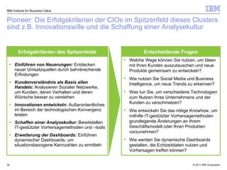 Pioneer: Die Erfolgskriterien der CIOs im Spitzenfeld dieses Clusters sind z.B. Innovationswille und die Schaffung einer Analysekultur IBM Institute for Business Value Einführen von Neuerungen:   Entdecken  neuer Umsatzquellen durch bahnbrechende Erfindungen Kundenverständnis als Basis allen Handels:   Analysieren   Sozialer Netzwerke, um Kunden, deren Verhalten und deren Wünsche besser zu verstehen  Innovationen entwickeln:   Außerordentliches im Bereich der technologischen Konvergenz leisten Schaffen einer Analysekultur:   Bereitstellen   IT-gestützter Vorhersagemethoden und –tools Erweiterung der Dashboards:  Einführen dynamischer Dashboards, um situationsbezogene Kennzahlen zu ermitteln Welche Wege können Sie nutzen, um Ideen mit Ihren Kunden auszutauschen und neue Produkte gemeinsam zu entwickeln? Wie nutzen Sie Social Media und Business Intelligence, um neue Trends zu erkennen? Was tun Sie, um verschiedene Technologien zum Nutzen Ihres Unternehmens und der Kunden zu verschmelzen? Wie entwickeln Sie das nötige Knowhow, um mithilfe IT-gestützter Vorhersagemethoden grundlegende Änderungen an Ihrem Geschäftsmodell oder Ihren Produkten vorzunehmen? Wie werden Sie dynamische Dashboards gestalten, die Echtzeitdaten nutzen und Vorhersagen treffen können? Erfolgskriterien des Spitzenfelds Entscheidende Fragen 