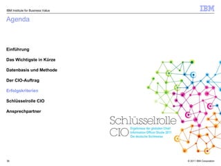Agenda Einführung Das Wichtigste in Kürze Datenbasis und Methode Der CIO-Auftrag Erfolgskriterien Schlüsselrolle CIO Ansprechpartner IBM Institute for Business Value Ergebnisse der globalen Chief Information Officer Studie 2011 Die deutsche Sichtweise 
