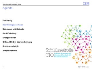 Agenda Einführung Das Wichtigste in Kürze Datenbasis und Methode Der CIO-Auftrag Erfolgskriterien CIO und CEO in Übereinstimmung Schlüsselrolle CIO Ansprechpartner IBM Institute for Business Value Ergebnisse der globalen Chief Information Officer Studie 2011 Die deutsche Sichtweise 