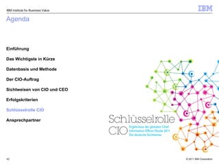 Agenda Einführung Das Wichtigste in Kürze Datenbasis und Methode Der CIO-Auftrag Sichtweisen von CIO und CEO Erfolgskriterien Schlüsselrolle CIO Ansprechpartner IBM Institute for Business Value Ergebnisse der globalen Chief Information Officer Studie 2011 Die deutsche Sichtweise 