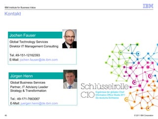 Kontakt Global Technology Services  Direktor IT Management Consulting Tel.: 49-151-12162393  E-Mail:  [email_address]   Jochen Fauser Global Business Services  Partner, IT Advisory Leader  Strategy & Transformation Tel.:  49-171-7663067  E-Mail:  [email_address]   Jürgen Henn IBM Institute for Business Value Ergebnisse der globalen Chief Information Officer Studie 2011 Die deutsche Sichtweise 