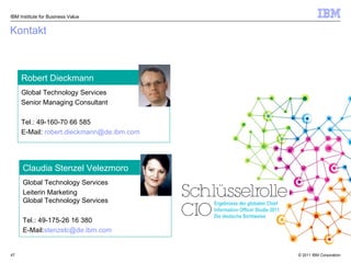 Kontakt Global Technology Services  Senior Managing Consultant  Tel.:  49-160-70 66 585  E-Mail:  [email_address]   Robert Dieckmann Global Technology Services  Leiterin Marketing Global Technology Services  Tel.: 49-175-26 16 380 E-Mail: [email_address]   Claudia Stenzel Velezmoro IBM Institute for Business Value Ergebnisse der globalen Chief Information Officer Studie 2011 Die deutsche Sichtweise 
