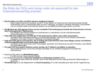 Die Rolle der CIOs wird immer mehr als essenziell für den  Unternehmenserfolg erachtet IBM Institute for Business Value Die Prioritäten von CIOs und CEOs stimmen weitgehend überein. Diese Angleichung kommt zustande, da die IT immer stärker zur Erreichung der Unternehmensziele beiträgt Unternehmen sind in zunehmendem Maß von der IT abhängig, um Daten in nützliche Information umzuwandeln und um auf Basis dieser Informationen bessere und schnellere Entscheidungen treffen zu können. Die Mehrheit der CIOs legt den Fokus auf eine verstärkte IT-Durchdringung innerhalb des Unternehmens und eine damit einhergehende IT-Optimierung.  Sie verfolgen das Ziel die Prozesse im Unternehmen zu vereinfachen und die unternehmensweite Zusammenarbeit zu verbessern.  Viele CIOs sind aufgefordert, mit Hilfe der IT das Unternehmen stärker nach außen auszurichten.  Sie leisten einen wesentlichen Beitrag zur Wertschöpfungskette, indem sie zu einer deutlich verbesserten Interaktion mit Kunden, Partnern, Lieferanten und anderen beitragen.  Unter den CIOs gibt es auch Pioniere, die im Auftrag des Unternehmens nach neuen Wegen suchen und teilweise radikale Umgestaltungen und Erneuerungen einleiten.  Sie fördern durch den Einsatz neuer Technologien wesentlich die Entwicklung innovativer Produkte, neuer Märkte und Geschäftsmodelle.  Für jeden CIO ist es jedoch weiterhin extrem wichtig, die IT effizient und effektiv zu betreiben.  Dies schafft Vertrauen und ist eine wichtige Grundlage für ein vertieftes Engagement innerhalb des Unternehmens. Deutsche CIOs setzen auf  Mobilitätslösungen .  Für 68% hat das Thema oberste Priorität.  Ein weiterer Schwerpunkt ist  Business Intelligence und Business Analytics  (64%).  Im Mittelpunkt steht hierbei der Wunsch, einen echten Mehrwert aus den stetig wachsenden Datenmengen zu gewinnen.  Virtualisierung  (61%) als Wegbereiterin für  Cloud Computing  (41%) steht ebenfalls ganz oben auf der Tagesordnung. 