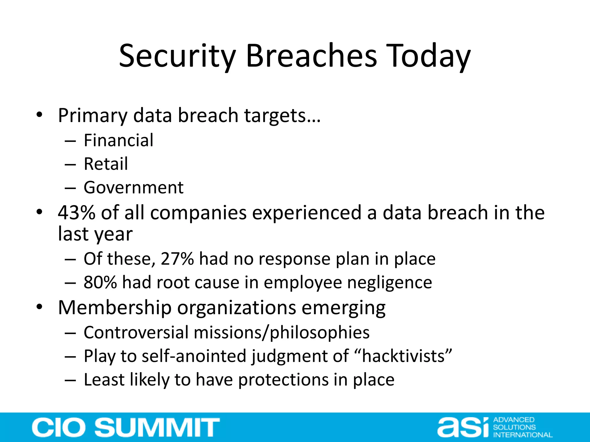 Security Breaches Today
• Primary data breach targets…
– Financial
– Retail
– Government
• 43% of all companies experienced a data breach in the
last year
– Of these, 27% had no response plan in place
– 80% had root cause in employee negligence
• Membership organizations emerging
– Controversial missions/philosophies
– Play to self-anointed judgment of “hacktivists”
– Least likely to have protections in place
 