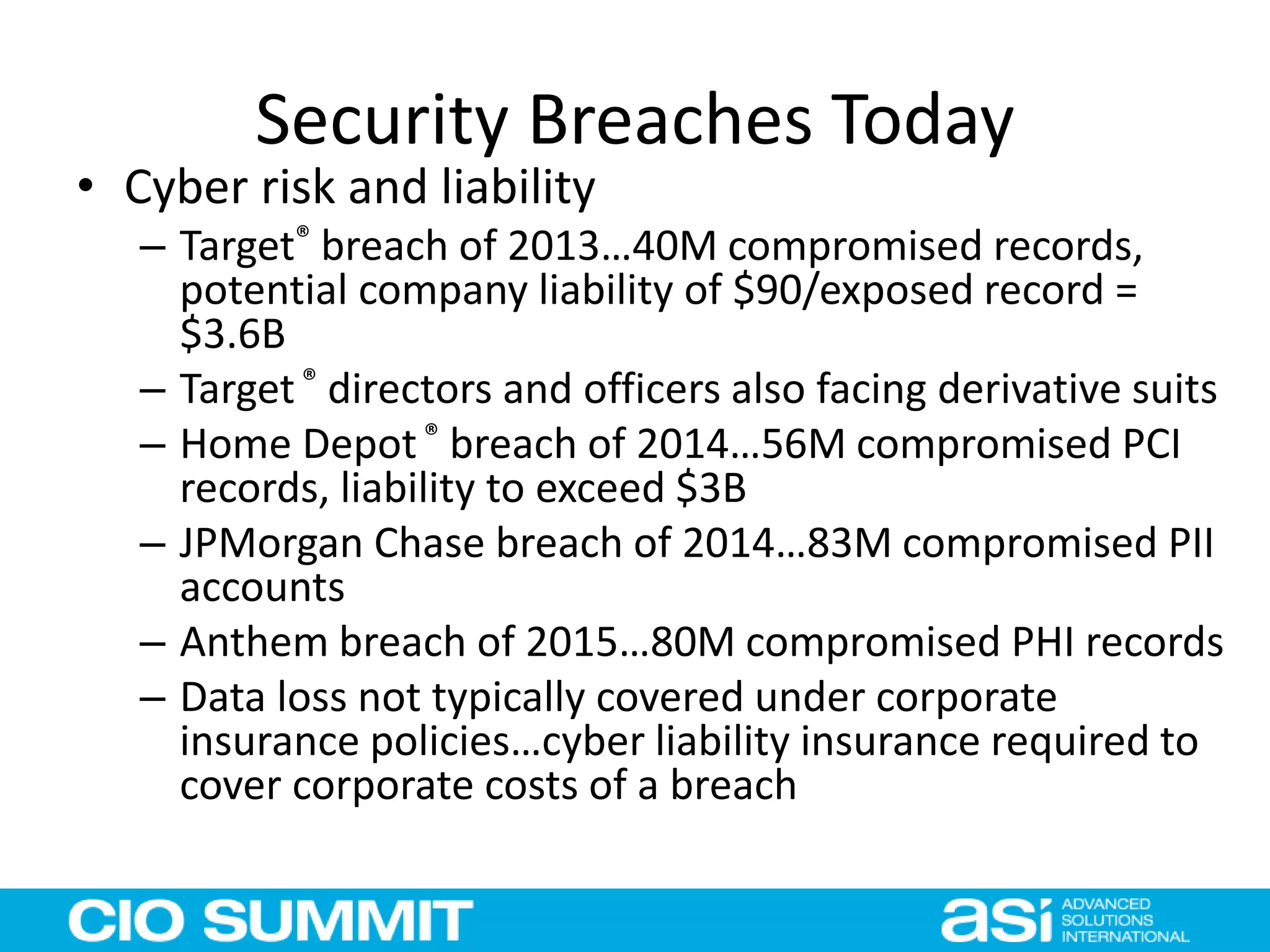 Security Breaches Today
• Cyber risk and liability
– Target® breach of 2013…40M compromised records,
potential company liability of $90/exposed record =
$3.6B
– Target® directors and officers also facing derivative suits
– Home Depot® breach of 2014…56M compromised PCI
records, liability to exceed $3B
– JPMorgan Chase breach of 2014…83M compromised PII
accounts
– Anthem breach of 2015…80M compromised PHI records
– Data loss not typically covered under corporate
insurance policies…cyber liability insurance required to
cover corporate costs of a breach
 