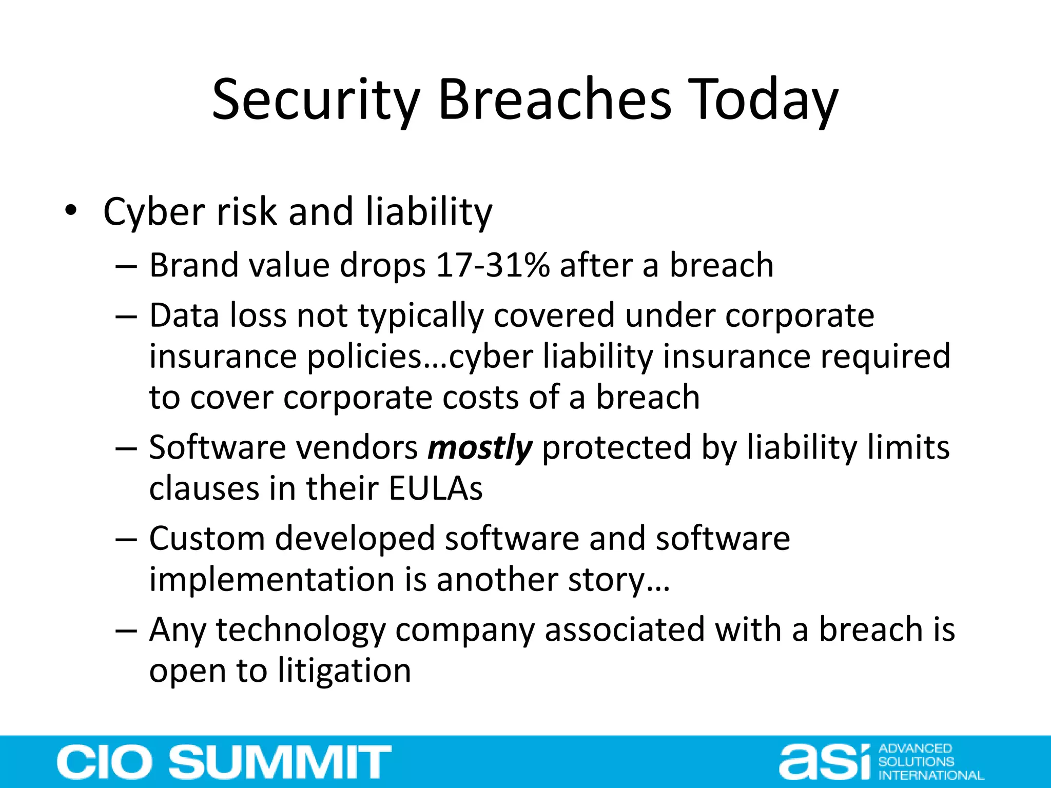Security Breaches Today
• Cyber risk and liability
– Brand value drops 17-31% after a breach
– Data loss not typically covered under corporate
insurance policies…cyber liability insurance required
to cover corporate costs of a breach
– Software vendors mostly protected by liability limits
clauses in their EULAs
– Custom developed software and software
implementation is another story…
– Any technology company associated with a breach is
open to litigation
 