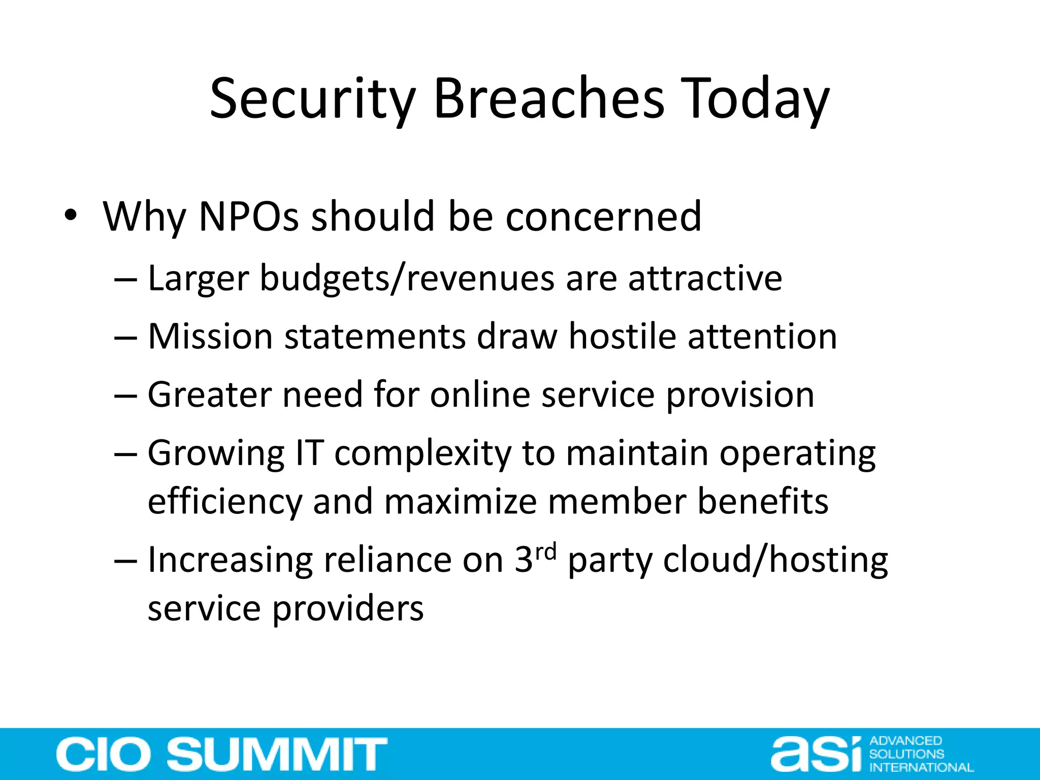 Security Breaches Today
• Why NPOs should be concerned
– Larger budgets/revenues are attractive
– Mission statements draw hostile attention
– Greater need for online service provision
– Growing IT complexity to maintain operating
efficiency and maximize member benefits
– Increasing reliance on 3rd party cloud/hosting
service providers
 