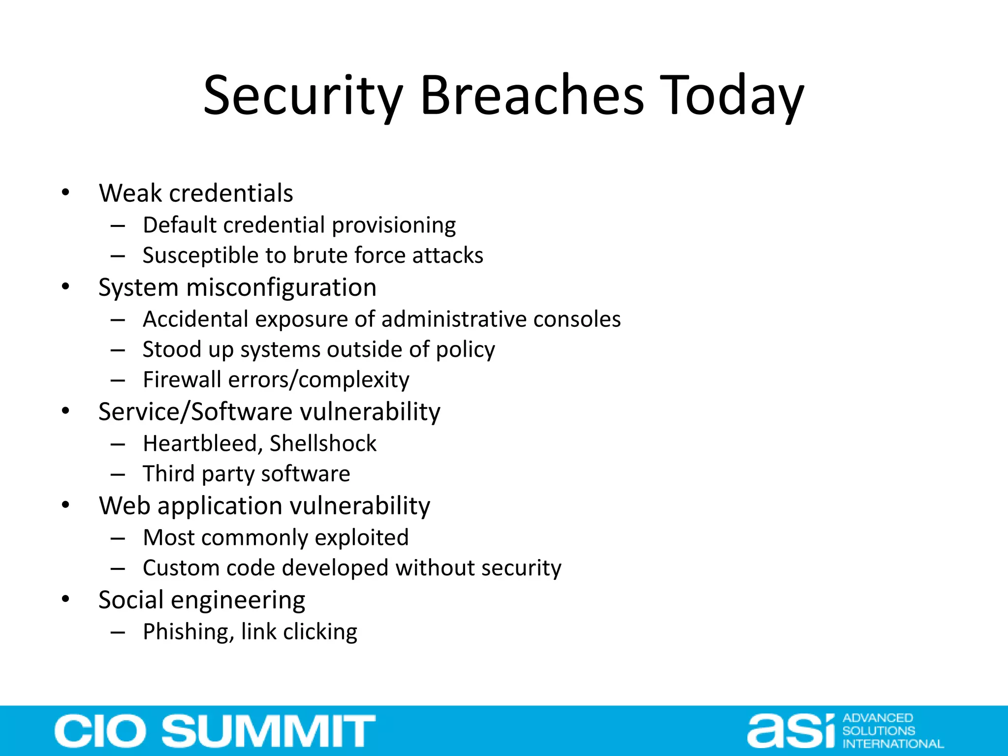 Security Breaches Today
• Weak credentials
– Default credential provisioning
– Susceptible to brute force attacks
• System misconfiguration
– Accidental exposure of administrative consoles
– Stood up systems outside of policy
– Firewall errors/complexity
• Service/Software vulnerability
– Heartbleed, Shellshock
– Third party software
• Web application vulnerability
– Most commonly exploited
– Custom code developed without security
• Social engineering
– Phishing, link clicking
 