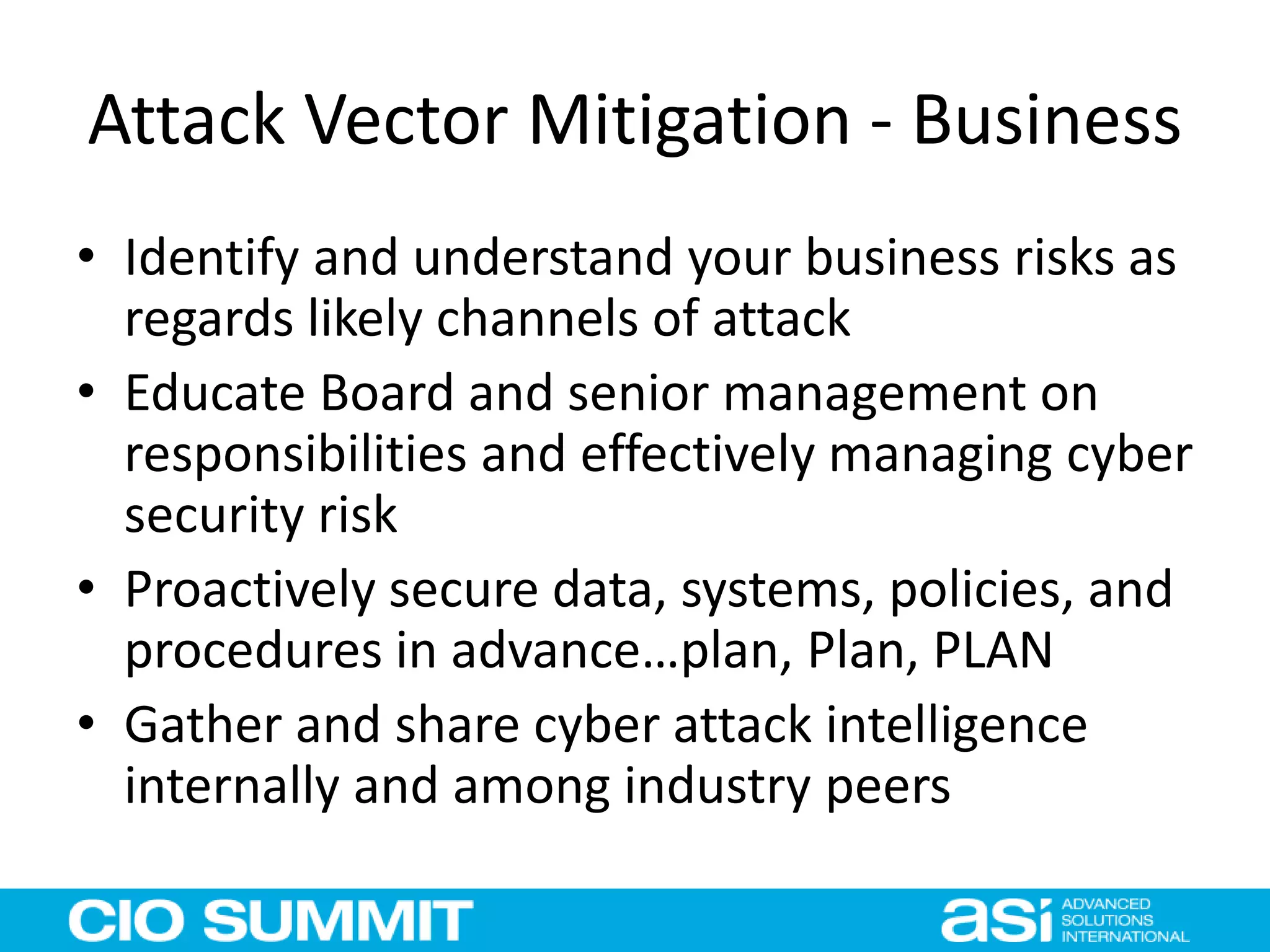 Attack Vector Mitigation - Business
• Identify and understand your business risks as
regards likely channels of attack
• Educate Board and senior management on
responsibilities and effectively managing cyber
security risk
• Proactively secure data, systems, policies, and
procedures in advance…plan, Plan, PLAN
• Gather and share cyber attack intelligence
internally and among industry peers
 