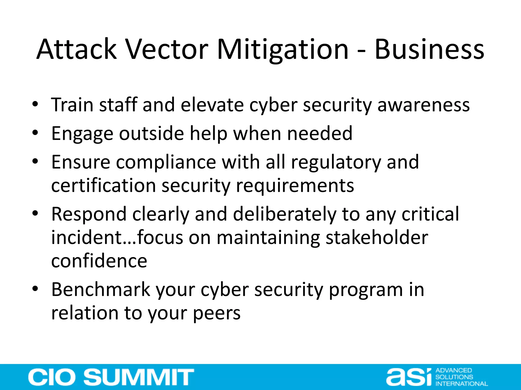 Attack Vector Mitigation - Business
• Train staff and elevate cyber security awareness
• Engage outside help when needed
• Ensure compliance with all regulatory and
certification security requirements
• Respond clearly and deliberately to any critical
incident…focus on maintaining stakeholder
confidence
• Benchmark your cyber security program in
relation to your peers
 