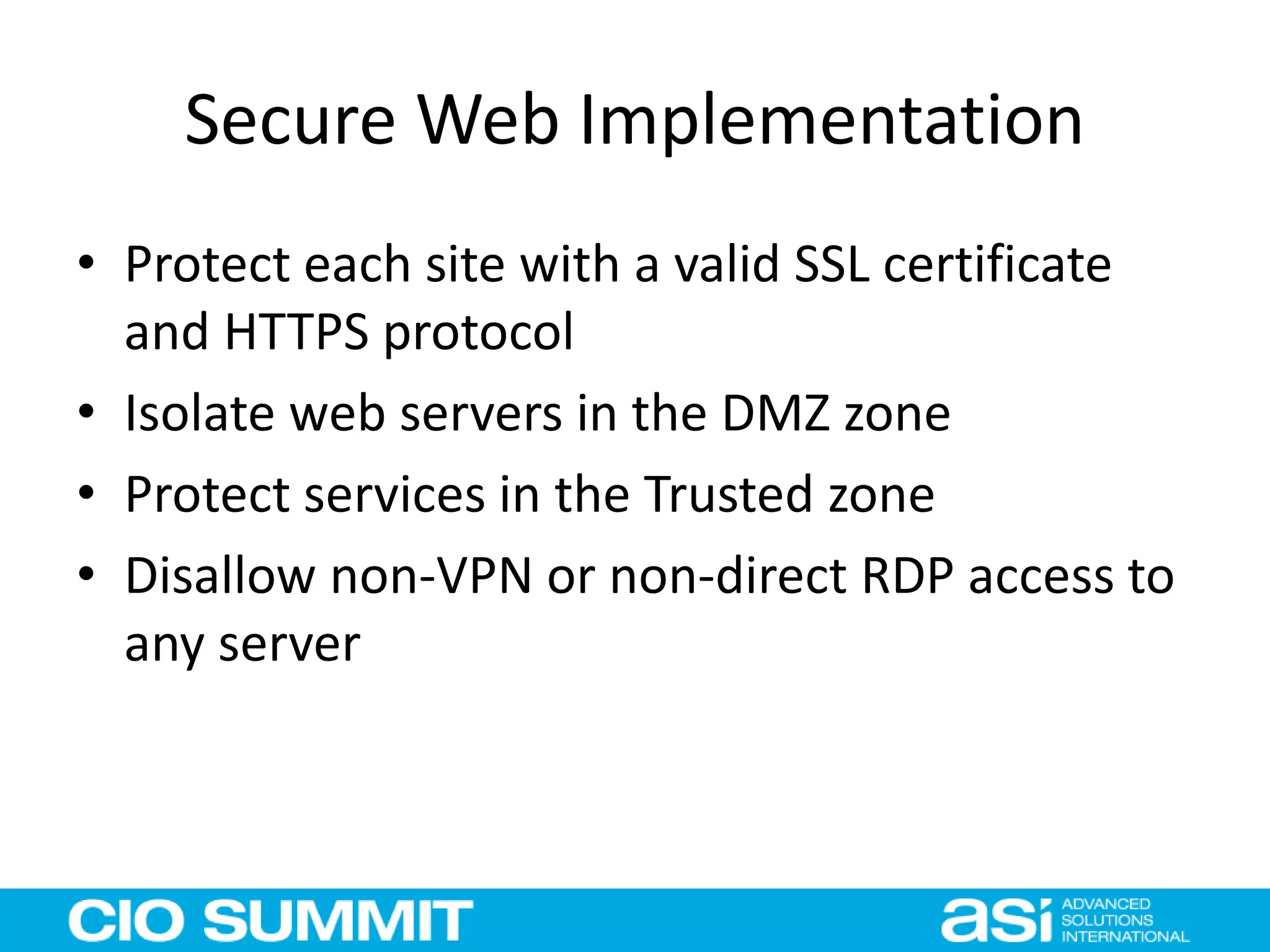 Secure Web Implementation
• Protect each site with a valid SSL certificate
and HTTPS protocol
• Isolate web servers in the DMZ zone
• Protect services in the Trusted zone
• Disallow non-VPN or non-direct RDP access to
any server
 