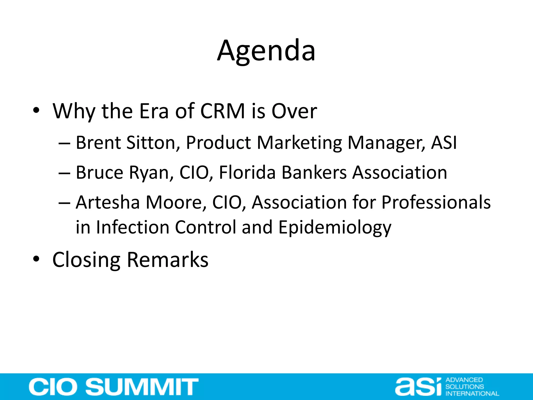 Agenda
• Why the Era of CRM is Over
– Brent Sitton, Product Marketing Manager, ASI
– Bruce Ryan, CIO, Florida Bankers Association
– Artesha Moore, CIO, Association for Professionals
in Infection Control and Epidemiology
• Closing Remarks
 