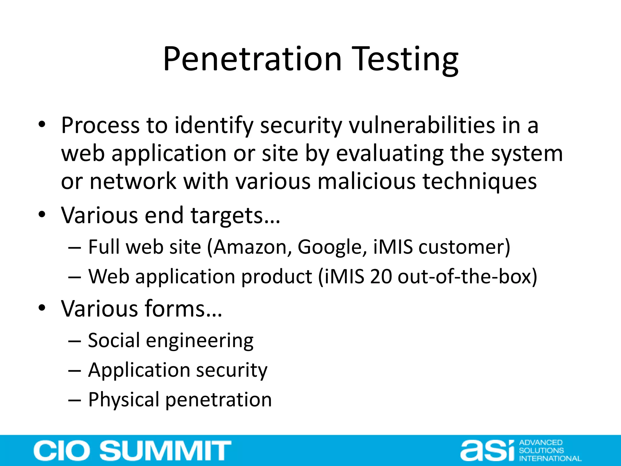 Penetration Testing
• Process to identify security vulnerabilities in a
web application or site by evaluating the system
or network with various malicious techniques
• Various end targets…
– Full web site (Amazon, Google, iMIS customer)
– Web application product (iMIS 20 out-of-the-box)
• Various forms…
– Social engineering
– Application security
– Physical penetration
 