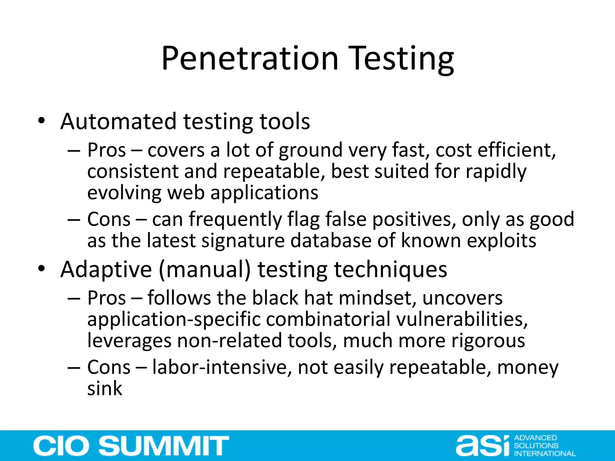 Penetration Testing
• Automated testing tools
– Pros – covers a lot of ground very fast, cost efficient,
consistent and repeatable, best suited for rapidly
evolving web applications
– Cons – can frequently flag false positives, only as good
as the latest signature database of known exploits
• Adaptive (manual) testing techniques
– Pros – follows the black hat mindset, uncovers
application-specific combinatorial vulnerabilities,
leverages non-related tools, much more rigorous
– Cons – labor-intensive, not easily repeatable, money
sink
 