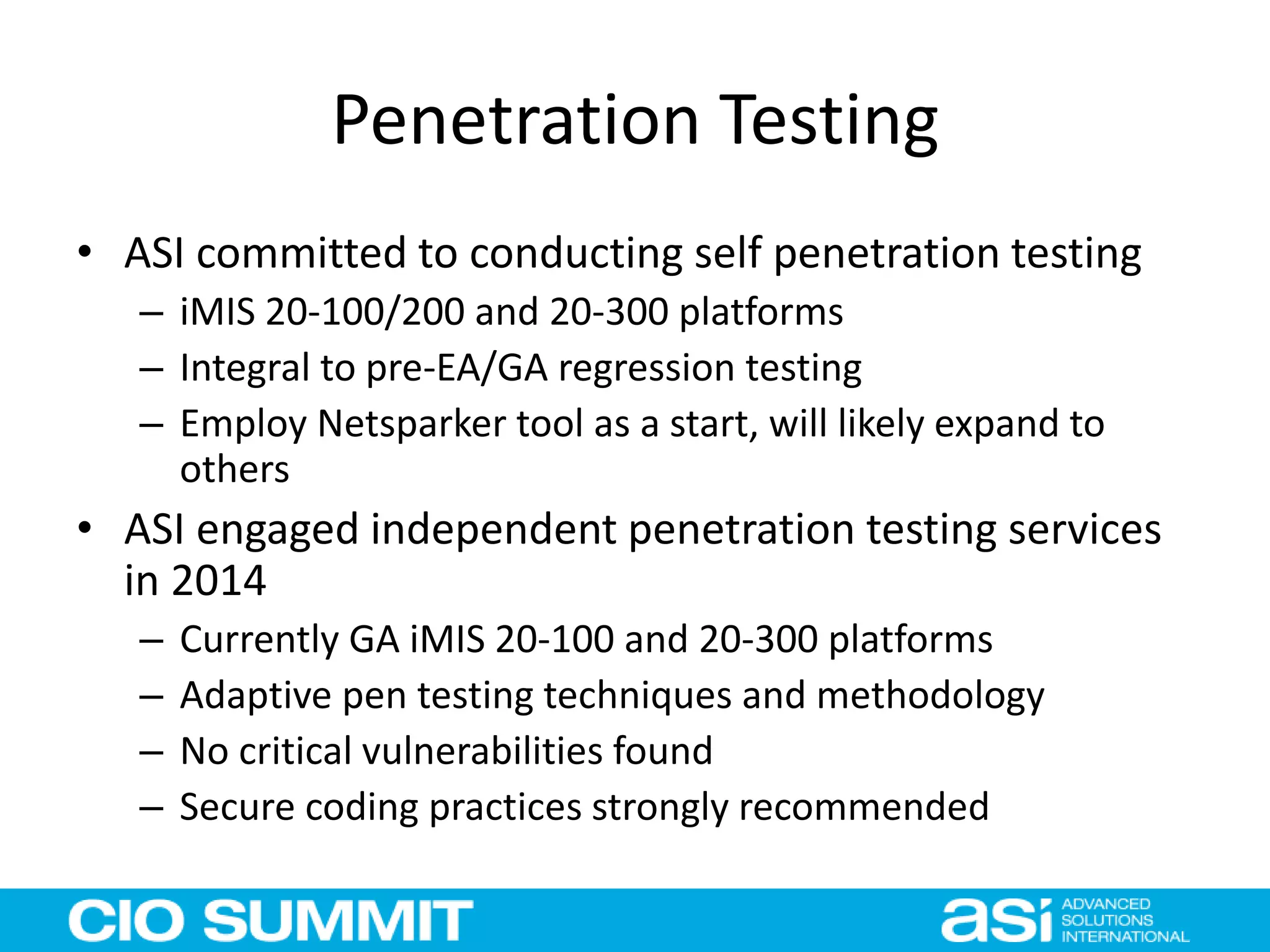 Penetration Testing
• ASI committed to conducting self penetration testing
– iMIS 20-100/200 and 20-300 platforms
– Integral to pre-EA/GA regression testing
– Employ Netsparker tool as a start, will likely expand to
others
• ASI engaged independent penetration testing services
in 2014
– Currently GA iMIS 20-100 and 20-300 platforms
– Adaptive pen testing techniques and methodology
– No critical vulnerabilities found
– Secure coding practices strongly recommended
 