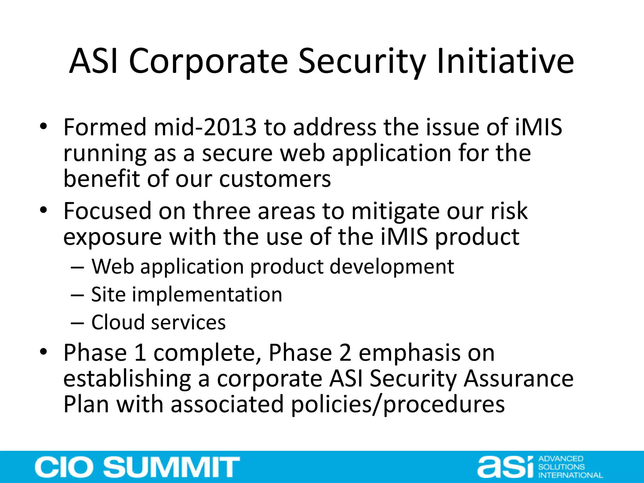 ASI Corporate Security Initiative
• Formed mid-2013 to address the issue of iMIS
running as a secure web application for the
benefit of our customers
• Focused on three areas to mitigate our risk
exposure with the use of the iMIS product
– Web application product development
– Site implementation
– Cloud services
• Phase 1 complete, Phase 2 emphasis on
establishing a corporate ASI Security Assurance
Plan with associated policies/procedures
 