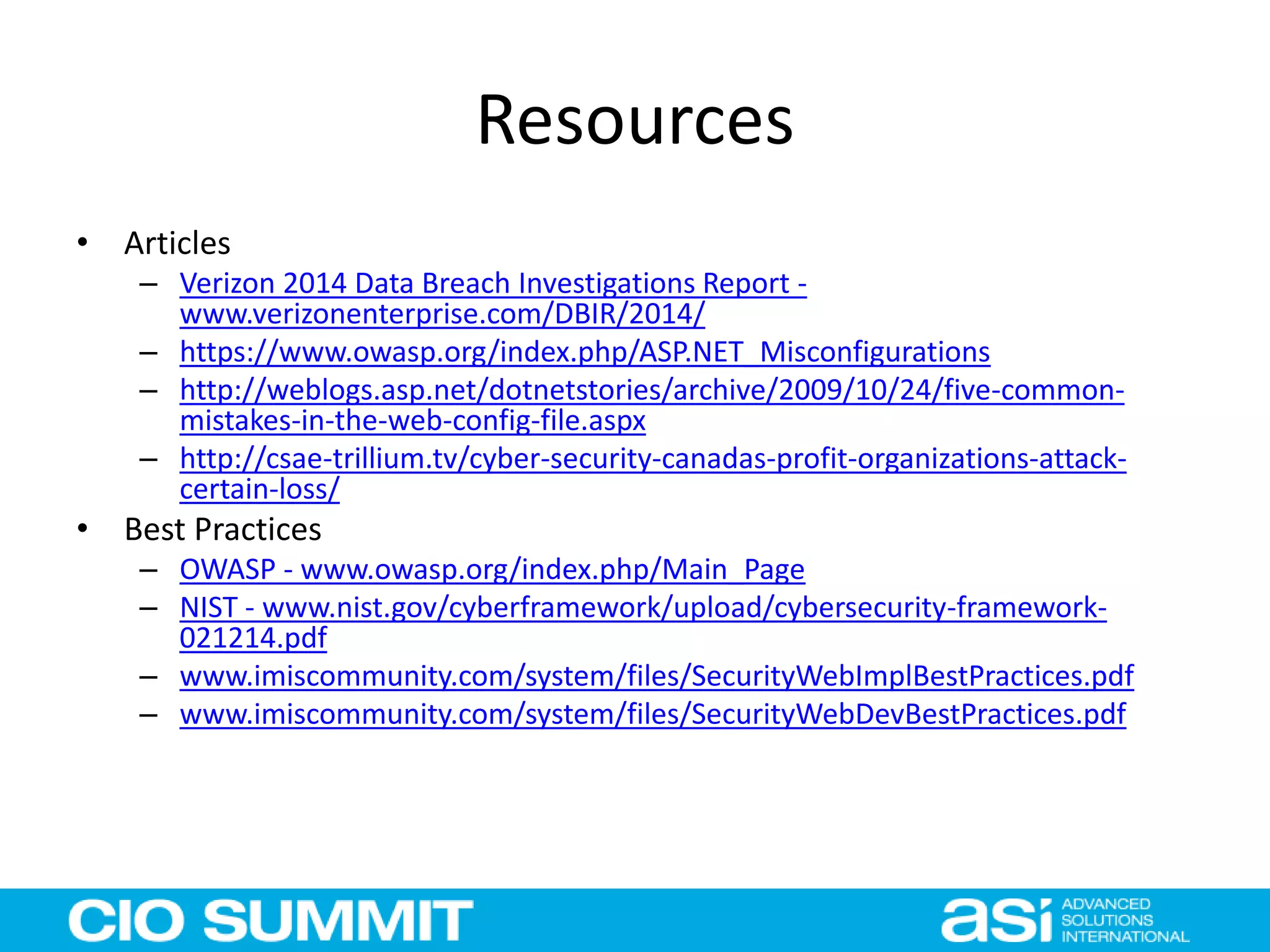 Resources
• Articles
– Verizon 2014 Data Breach Investigations Report -
www.verizonenterprise.com/DBIR/2014/
– https://www.owasp.org/index.php/ASP.NET_Misconfigurations
– http://weblogs.asp.net/dotnetstories/archive/2009/10/24/five-common-
mistakes-in-the-web-config-file.aspx
– http://csae-trillium.tv/cyber-security-canadas-profit-organizations-attack-
certain-loss/
• Best Practices
– OWASP - www.owasp.org/index.php/Main_Page
– NIST - www.nist.gov/cyberframework/upload/cybersecurity-framework-
021214.pdf
– www.imiscommunity.com/system/files/SecurityWebImplBestPractices.pdf
– www.imiscommunity.com/system/files/SecurityWebDevBestPractices.pdf
 