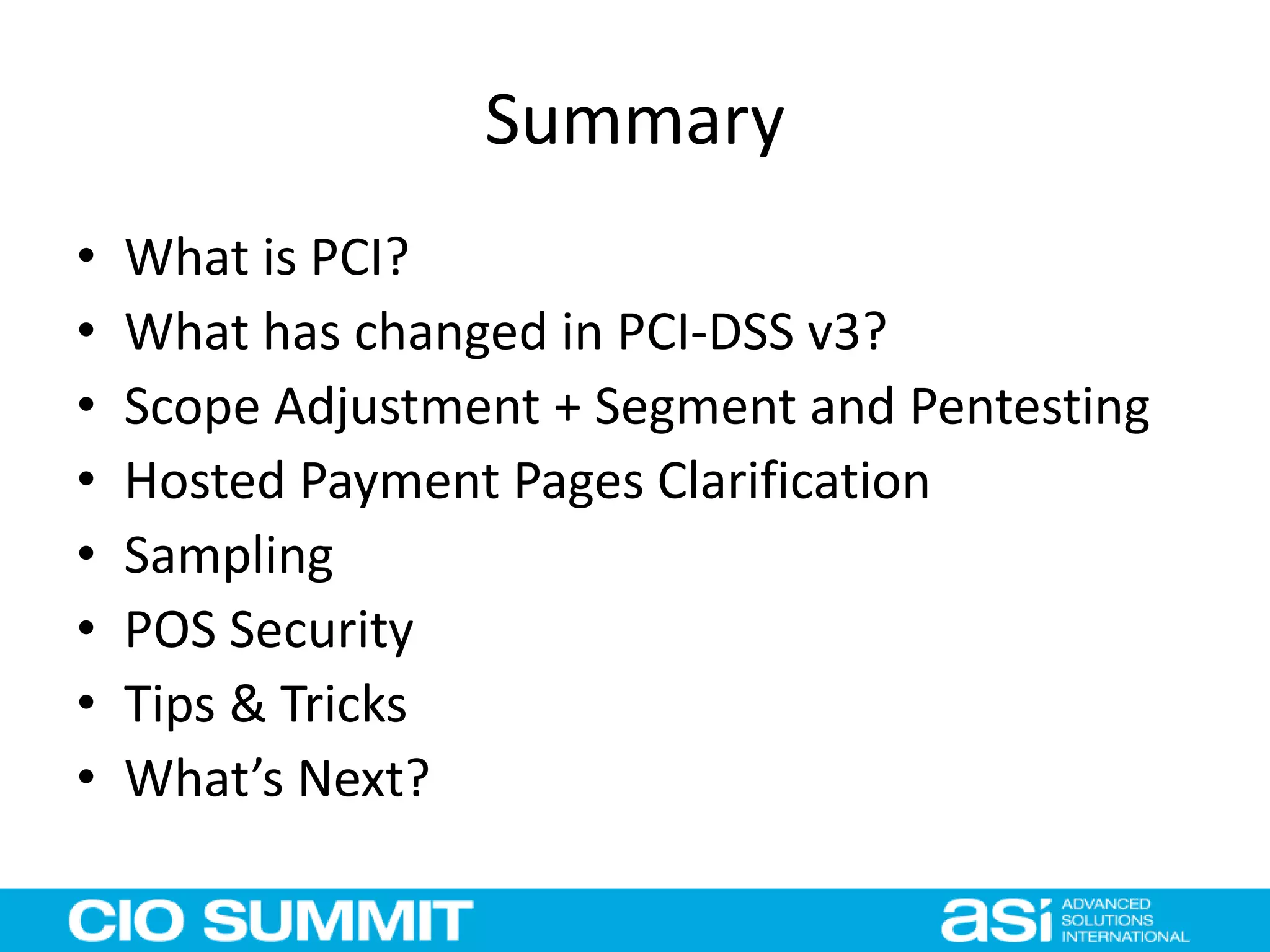 Summary
• What is PCI?
• What has changed in PCI-DSS v3?
• Scope Adjustment + Segment and Pentesting
• Hosted Payment Pages Clarification
• Sampling
• POS Security
• Tips & Tricks
• What’s Next?
 