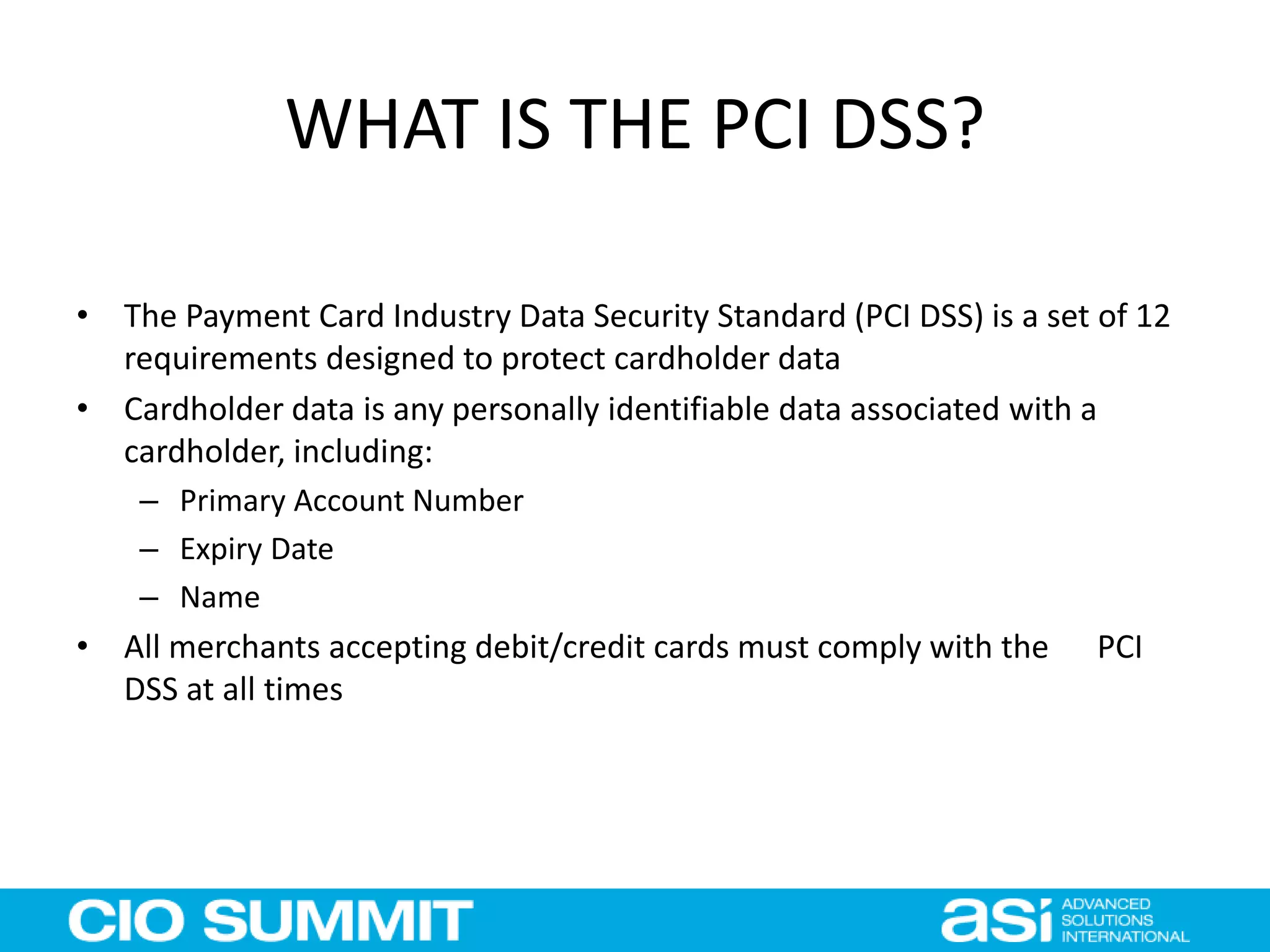 WHAT IS THE PCI DSS?
• The Payment Card Industry Data Security Standard (PCI DSS) is a set of 12
requirements designed to protect cardholder data
• Cardholder data is any personally identifiable data associated with a
cardholder, including:
– Primary Account Number
– Expiry Date
– Name
• All merchants accepting debit/credit cards must comply with the PCI
DSS at all times
 