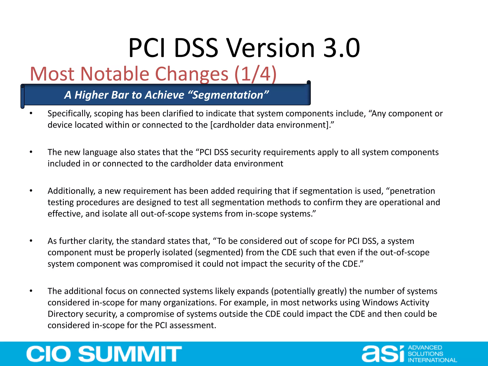 PCI DSS Version 3.0
• Specifically, scoping has been clarified to indicate that system components include, “Any component or
device located within or connected to the [cardholder data environment].”
• The new language also states that the “PCI DSS security requirements apply to all system components
included in or connected to the cardholder data environment
• Additionally, a new requirement has been added requiring that if segmentation is used, “penetration
testing procedures are designed to test all segmentation methods to confirm they are operational and
effective, and isolate all out-of-scope systems from in-scope systems.”
• As further clarity, the standard states that, “To be considered out of scope for PCI DSS, a system
component must be properly isolated (segmented) from the CDE such that even if the out-of-scope
system component was compromised it could not impact the security of the CDE.”
• The additional focus on connected systems likely expands (potentially greatly) the number of systems
considered in-scope for many organizations. For example, in most networks using Windows Activity
Directory security, a compromise of systems outside the CDE could impact the CDE and then could be
considered in-scope for the PCI assessment.
Most Notable Changes (1/4)
A Higher Bar to Achieve “Segmentation”
 