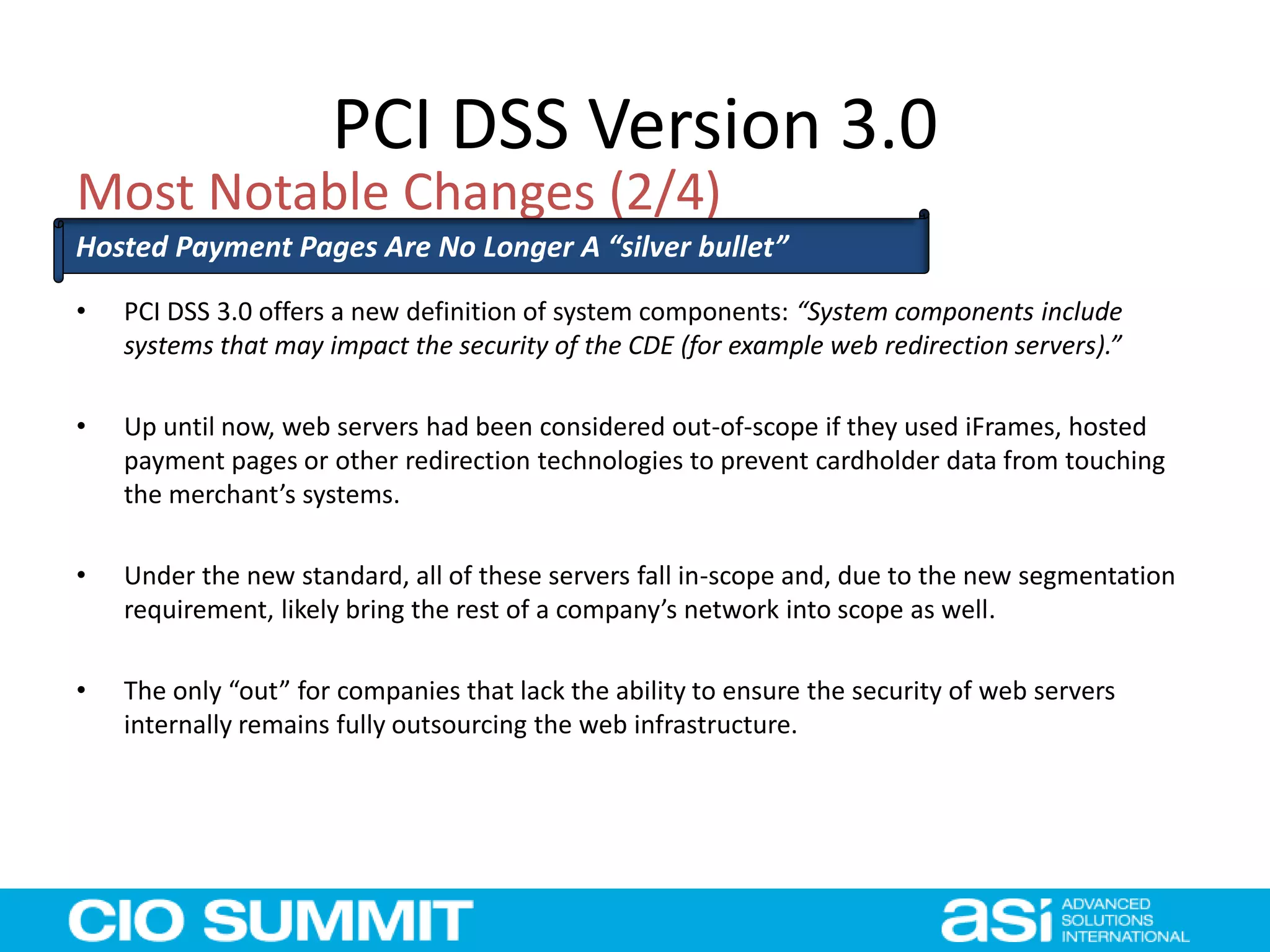 PCI DSS Version 3.0
• PCI DSS 3.0 offers a new definition of system components: “System components include
systems that may impact the security of the CDE (for example web redirection servers).”
• Up until now, web servers had been considered out-of-scope if they used iFrames, hosted
payment pages or other redirection technologies to prevent cardholder data from touching
the merchant’s systems.
• Under the new standard, all of these servers fall in-scope and, due to the new segmentation
requirement, likely bring the rest of a company’s network into scope as well.
• The only “out” for companies that lack the ability to ensure the security of web servers
internally remains fully outsourcing the web infrastructure.
Most Notable Changes (2/4)
Hosted Payment Pages Are No Longer A “silver bullet”
 